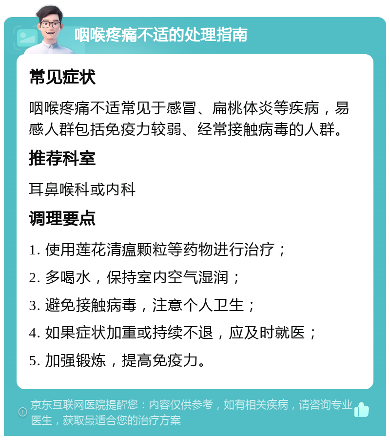 咽喉疼痛不适的处理指南 常见症状 咽喉疼痛不适常见于感冒、扁桃体炎等疾病，易感人群包括免疫力较弱、经常接触病毒的人群。 推荐科室 耳鼻喉科或内科 调理要点 1. 使用莲花清瘟颗粒等药物进行治疗； 2. 多喝水，保持室内空气湿润； 3. 避免接触病毒，注意个人卫生； 4. 如果症状加重或持续不退，应及时就医； 5. 加强锻炼，提高免疫力。