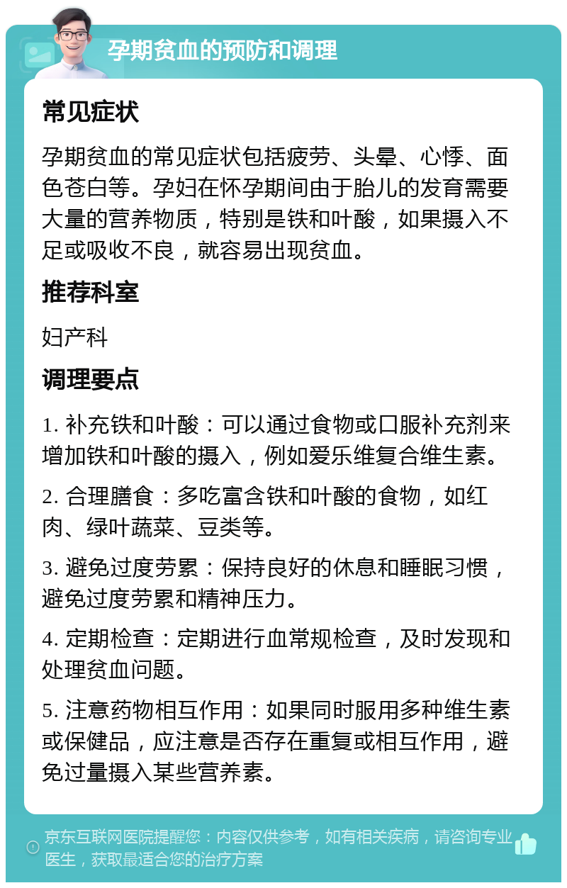 孕期贫血的预防和调理 常见症状 孕期贫血的常见症状包括疲劳、头晕、心悸、面色苍白等。孕妇在怀孕期间由于胎儿的发育需要大量的营养物质，特别是铁和叶酸，如果摄入不足或吸收不良，就容易出现贫血。 推荐科室 妇产科 调理要点 1. 补充铁和叶酸：可以通过食物或口服补充剂来增加铁和叶酸的摄入，例如爱乐维复合维生素。 2. 合理膳食：多吃富含铁和叶酸的食物，如红肉、绿叶蔬菜、豆类等。 3. 避免过度劳累：保持良好的休息和睡眠习惯，避免过度劳累和精神压力。 4. 定期检查：定期进行血常规检查，及时发现和处理贫血问题。 5. 注意药物相互作用：如果同时服用多种维生素或保健品，应注意是否存在重复或相互作用，避免过量摄入某些营养素。