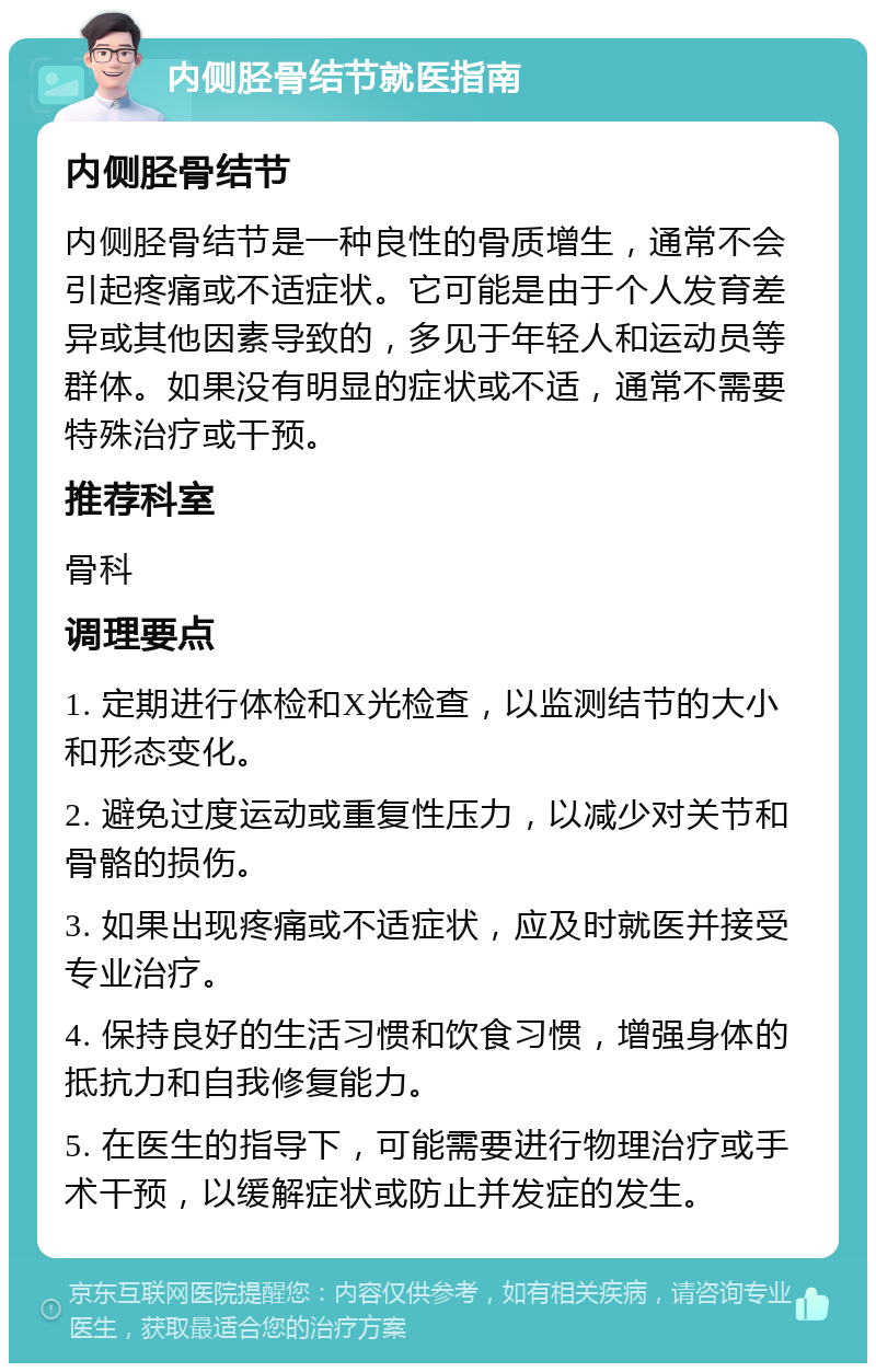 内侧胫骨结节就医指南 内侧胫骨结节 内侧胫骨结节是一种良性的骨质增生，通常不会引起疼痛或不适症状。它可能是由于个人发育差异或其他因素导致的，多见于年轻人和运动员等群体。如果没有明显的症状或不适，通常不需要特殊治疗或干预。 推荐科室 骨科 调理要点 1. 定期进行体检和X光检查，以监测结节的大小和形态变化。 2. 避免过度运动或重复性压力，以减少对关节和骨骼的损伤。 3. 如果出现疼痛或不适症状，应及时就医并接受专业治疗。 4. 保持良好的生活习惯和饮食习惯，增强身体的抵抗力和自我修复能力。 5. 在医生的指导下，可能需要进行物理治疗或手术干预，以缓解症状或防止并发症的发生。