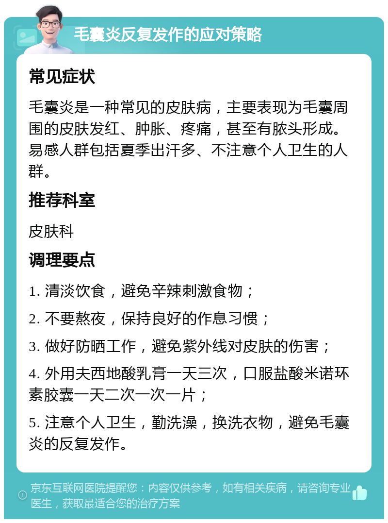 毛囊炎反复发作的应对策略 常见症状 毛囊炎是一种常见的皮肤病，主要表现为毛囊周围的皮肤发红、肿胀、疼痛，甚至有脓头形成。易感人群包括夏季出汗多、不注意个人卫生的人群。 推荐科室 皮肤科 调理要点 1. 清淡饮食，避免辛辣刺激食物； 2. 不要熬夜，保持良好的作息习惯； 3. 做好防晒工作，避免紫外线对皮肤的伤害； 4. 外用夫西地酸乳膏一天三次，口服盐酸米诺环素胶囊一天二次一次一片； 5. 注意个人卫生，勤洗澡，换洗衣物，避免毛囊炎的反复发作。