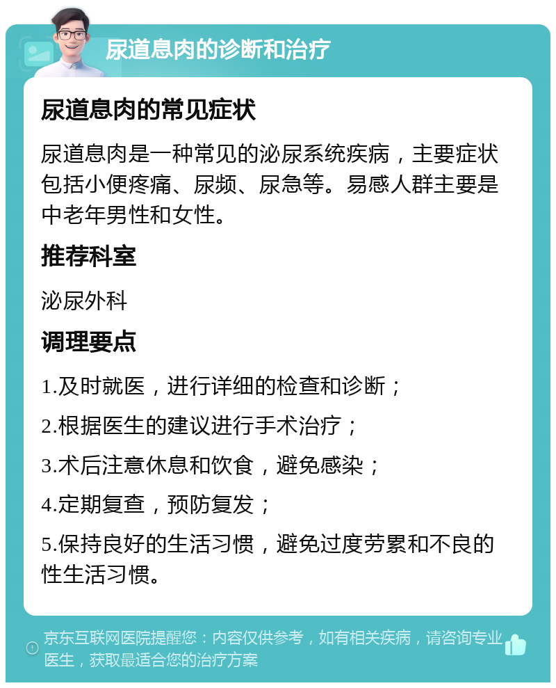 尿道息肉的诊断和治疗 尿道息肉的常见症状 尿道息肉是一种常见的泌尿系统疾病，主要症状包括小便疼痛、尿频、尿急等。易感人群主要是中老年男性和女性。 推荐科室 泌尿外科 调理要点 1.及时就医，进行详细的检查和诊断； 2.根据医生的建议进行手术治疗； 3.术后注意休息和饮食，避免感染； 4.定期复查，预防复发； 5.保持良好的生活习惯，避免过度劳累和不良的性生活习惯。