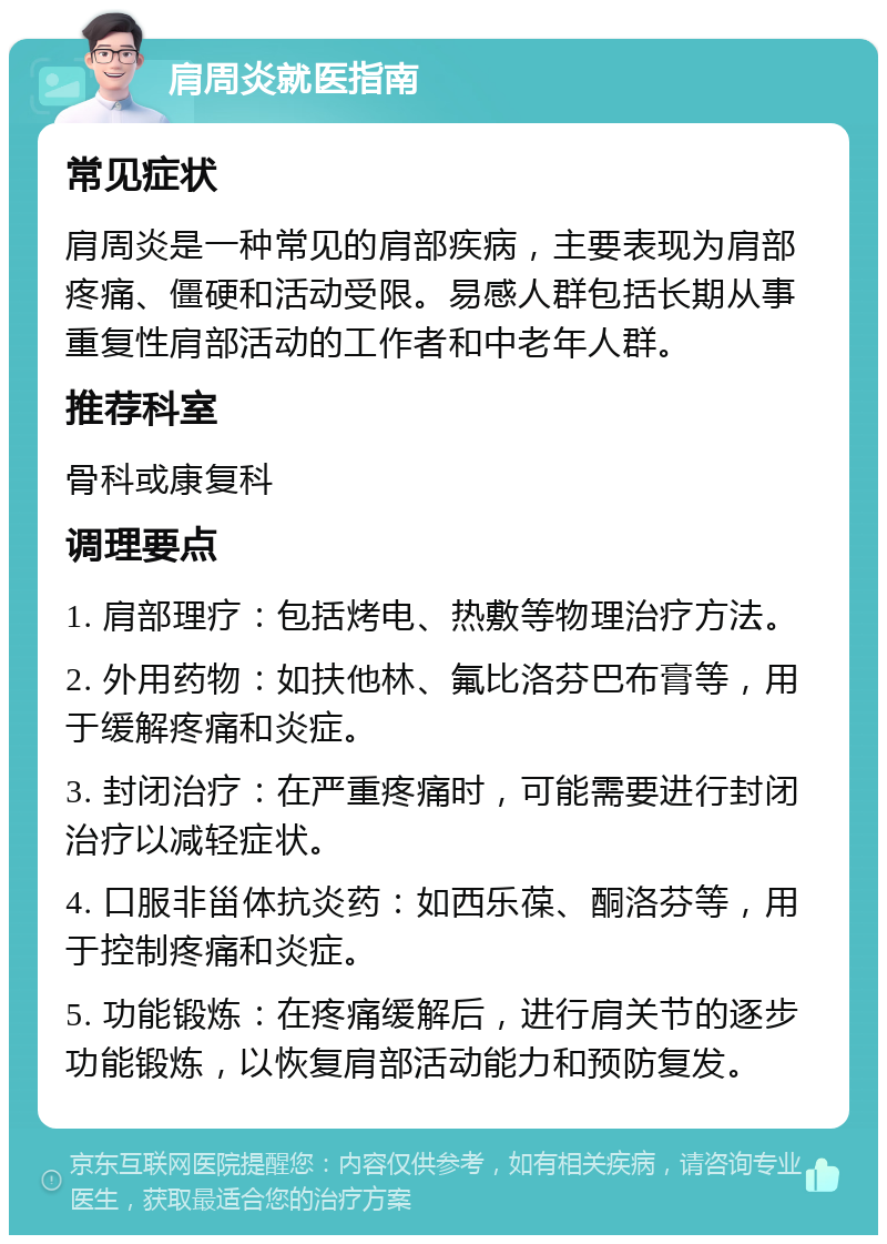 肩周炎就医指南 常见症状 肩周炎是一种常见的肩部疾病，主要表现为肩部疼痛、僵硬和活动受限。易感人群包括长期从事重复性肩部活动的工作者和中老年人群。 推荐科室 骨科或康复科 调理要点 1. 肩部理疗：包括烤电、热敷等物理治疗方法。 2. 外用药物：如扶他林、氟比洛芬巴布膏等，用于缓解疼痛和炎症。 3. 封闭治疗：在严重疼痛时，可能需要进行封闭治疗以减轻症状。 4. 口服非甾体抗炎药：如西乐葆、酮洛芬等，用于控制疼痛和炎症。 5. 功能锻炼：在疼痛缓解后，进行肩关节的逐步功能锻炼，以恢复肩部活动能力和预防复发。