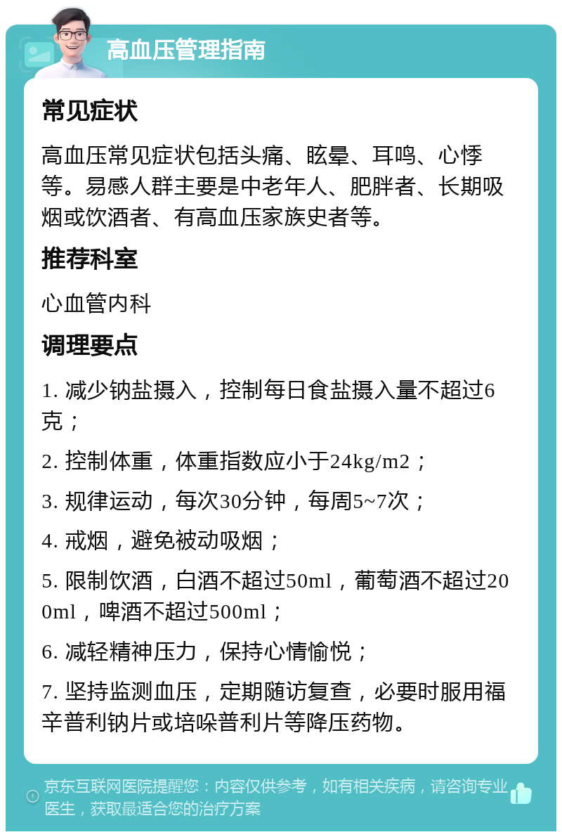 高血压管理指南 常见症状 高血压常见症状包括头痛、眩晕、耳鸣、心悸等。易感人群主要是中老年人、肥胖者、长期吸烟或饮酒者、有高血压家族史者等。 推荐科室 心血管内科 调理要点 1. 减少钠盐摄入，控制每日食盐摄入量不超过6克； 2. 控制体重，体重指数应小于24kg/m2； 3. 规律运动，每次30分钟，每周5~7次； 4. 戒烟，避免被动吸烟； 5. 限制饮酒，白酒不超过50ml，葡萄酒不超过200ml，啤酒不超过500ml； 6. 减轻精神压力，保持心情愉悦； 7. 坚持监测血压，定期随访复查，必要时服用福辛普利钠片或培哚普利片等降压药物。