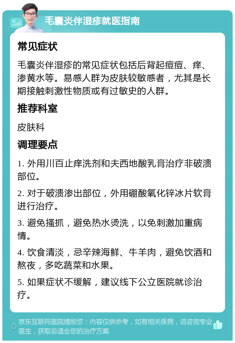 毛囊炎伴湿疹就医指南 常见症状 毛囊炎伴湿疹的常见症状包括后背起痘痘、痒、渗黄水等。易感人群为皮肤较敏感者，尤其是长期接触刺激性物质或有过敏史的人群。 推荐科室 皮肤科 调理要点 1. 外用川百止痒洗剂和夫西地酸乳膏治疗非破溃部位。 2. 对于破溃渗出部位，外用硼酸氧化锌冰片软膏进行治疗。 3. 避免搔抓，避免热水烫洗，以免刺激加重病情。 4. 饮食清淡，忌辛辣海鲜、牛羊肉，避免饮酒和熬夜，多吃蔬菜和水果。 5. 如果症状不缓解，建议线下公立医院就诊治疗。