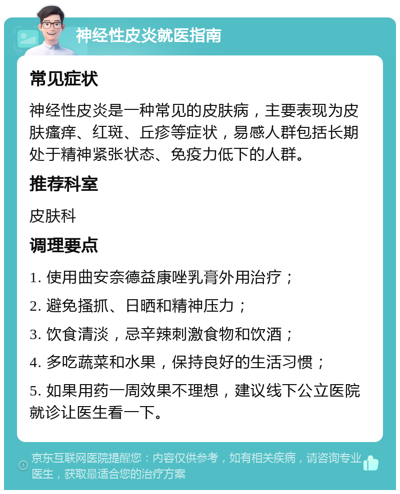 神经性皮炎就医指南 常见症状 神经性皮炎是一种常见的皮肤病，主要表现为皮肤瘙痒、红斑、丘疹等症状，易感人群包括长期处于精神紧张状态、免疫力低下的人群。 推荐科室 皮肤科 调理要点 1. 使用曲安奈德益康唑乳膏外用治疗； 2. 避免搔抓、日晒和精神压力； 3. 饮食清淡，忌辛辣刺激食物和饮酒； 4. 多吃蔬菜和水果，保持良好的生活习惯； 5. 如果用药一周效果不理想，建议线下公立医院就诊让医生看一下。