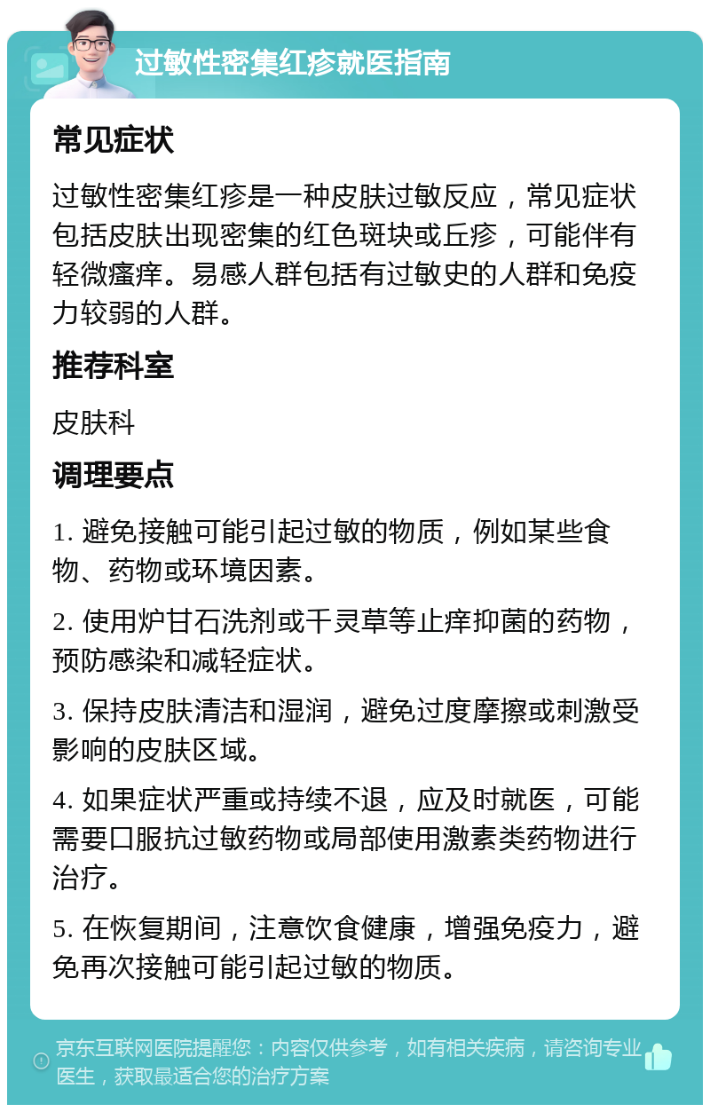 过敏性密集红疹就医指南 常见症状 过敏性密集红疹是一种皮肤过敏反应，常见症状包括皮肤出现密集的红色斑块或丘疹，可能伴有轻微瘙痒。易感人群包括有过敏史的人群和免疫力较弱的人群。 推荐科室 皮肤科 调理要点 1. 避免接触可能引起过敏的物质，例如某些食物、药物或环境因素。 2. 使用炉甘石洗剂或千灵草等止痒抑菌的药物，预防感染和减轻症状。 3. 保持皮肤清洁和湿润，避免过度摩擦或刺激受影响的皮肤区域。 4. 如果症状严重或持续不退，应及时就医，可能需要口服抗过敏药物或局部使用激素类药物进行治疗。 5. 在恢复期间，注意饮食健康，增强免疫力，避免再次接触可能引起过敏的物质。