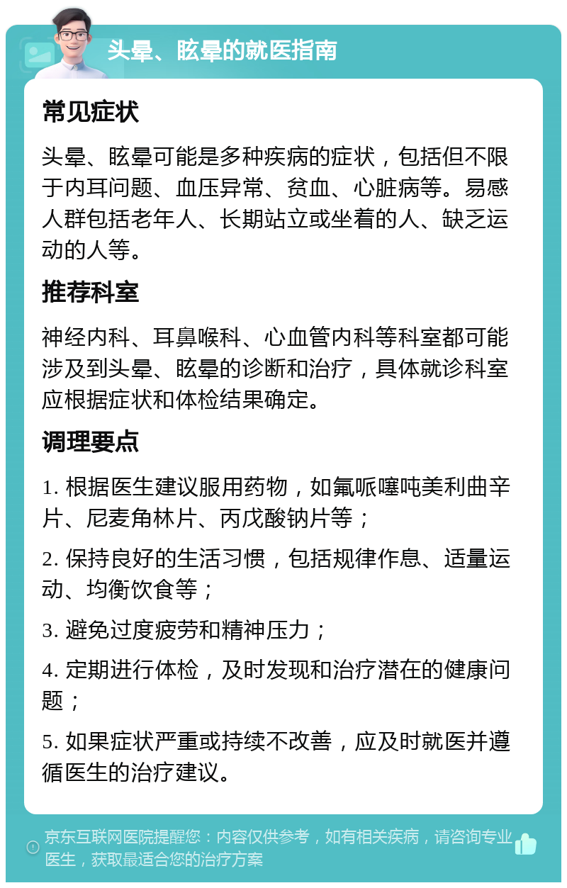 头晕、眩晕的就医指南 常见症状 头晕、眩晕可能是多种疾病的症状，包括但不限于内耳问题、血压异常、贫血、心脏病等。易感人群包括老年人、长期站立或坐着的人、缺乏运动的人等。 推荐科室 神经内科、耳鼻喉科、心血管内科等科室都可能涉及到头晕、眩晕的诊断和治疗，具体就诊科室应根据症状和体检结果确定。 调理要点 1. 根据医生建议服用药物，如氟哌噻吨美利曲辛片、尼麦角林片、丙戊酸钠片等； 2. 保持良好的生活习惯，包括规律作息、适量运动、均衡饮食等； 3. 避免过度疲劳和精神压力； 4. 定期进行体检，及时发现和治疗潜在的健康问题； 5. 如果症状严重或持续不改善，应及时就医并遵循医生的治疗建议。