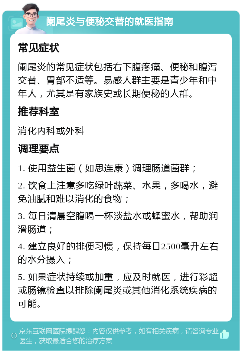 阑尾炎与便秘交替的就医指南 常见症状 阑尾炎的常见症状包括右下腹疼痛、便秘和腹泻交替、胃部不适等。易感人群主要是青少年和中年人，尤其是有家族史或长期便秘的人群。 推荐科室 消化内科或外科 调理要点 1. 使用益生菌（如思连康）调理肠道菌群； 2. 饮食上注意多吃绿叶蔬菜、水果，多喝水，避免油腻和难以消化的食物； 3. 每日清晨空腹喝一杯淡盐水或蜂蜜水，帮助润滑肠道； 4. 建立良好的排便习惯，保持每日2500毫升左右的水分摄入； 5. 如果症状持续或加重，应及时就医，进行彩超或肠镜检查以排除阑尾炎或其他消化系统疾病的可能。