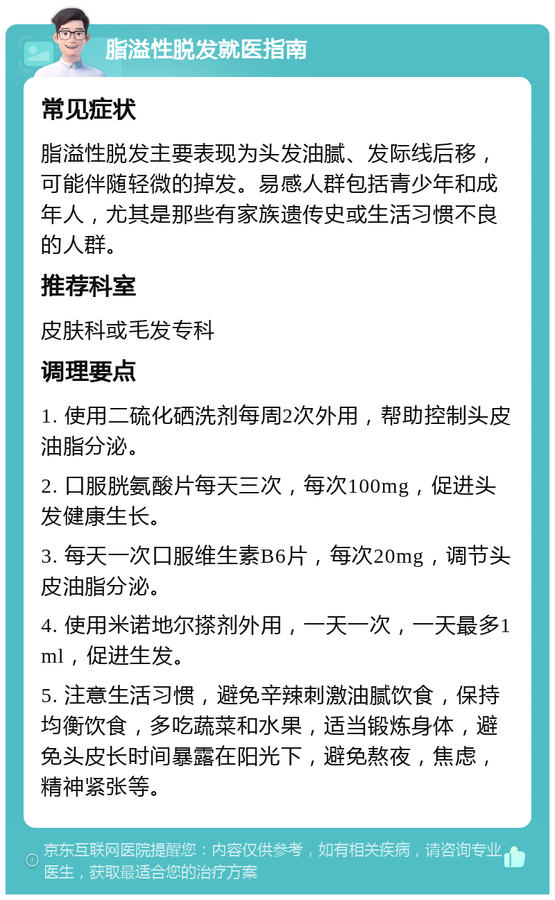 脂溢性脱发就医指南 常见症状 脂溢性脱发主要表现为头发油腻、发际线后移，可能伴随轻微的掉发。易感人群包括青少年和成年人，尤其是那些有家族遗传史或生活习惯不良的人群。 推荐科室 皮肤科或毛发专科 调理要点 1. 使用二硫化硒洗剂每周2次外用，帮助控制头皮油脂分泌。 2. 口服胱氨酸片每天三次，每次100mg，促进头发健康生长。 3. 每天一次口服维生素B6片，每次20mg，调节头皮油脂分泌。 4. 使用米诺地尔搽剂外用，一天一次，一天最多1ml，促进生发。 5. 注意生活习惯，避免辛辣刺激油腻饮食，保持均衡饮食，多吃蔬菜和水果，适当锻炼身体，避免头皮长时间暴露在阳光下，避免熬夜，焦虑，精神紧张等。