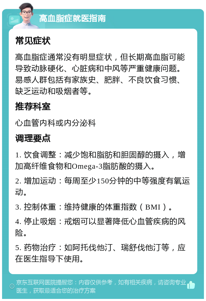 高血脂症就医指南 常见症状 高血脂症通常没有明显症状，但长期高血脂可能导致动脉硬化、心脏病和中风等严重健康问题。易感人群包括有家族史、肥胖、不良饮食习惯、缺乏运动和吸烟者等。 推荐科室 心血管内科或内分泌科 调理要点 1. 饮食调整：减少饱和脂肪和胆固醇的摄入，增加高纤维食物和Omega-3脂肪酸的摄入。 2. 增加运动：每周至少150分钟的中等强度有氧运动。 3. 控制体重：维持健康的体重指数（BMI）。 4. 停止吸烟：戒烟可以显著降低心血管疾病的风险。 5. 药物治疗：如阿托伐他汀、瑞舒伐他汀等，应在医生指导下使用。