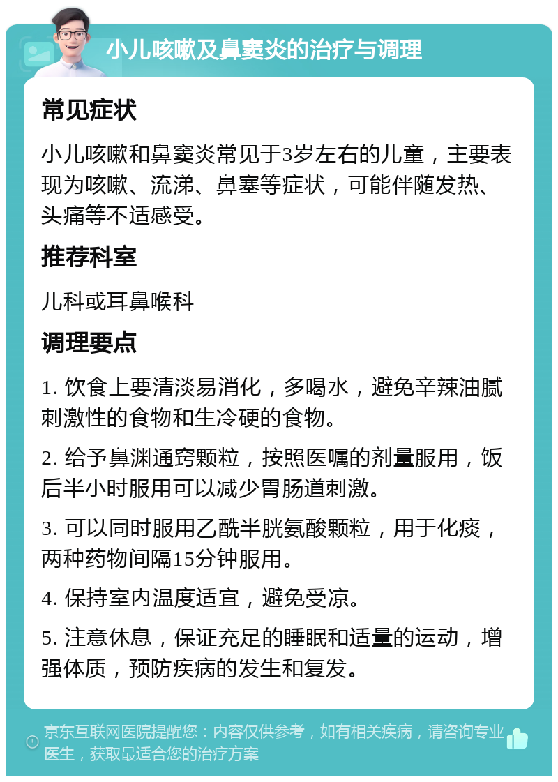 小儿咳嗽及鼻窦炎的治疗与调理 常见症状 小儿咳嗽和鼻窦炎常见于3岁左右的儿童，主要表现为咳嗽、流涕、鼻塞等症状，可能伴随发热、头痛等不适感受。 推荐科室 儿科或耳鼻喉科 调理要点 1. 饮食上要清淡易消化，多喝水，避免辛辣油腻刺激性的食物和生冷硬的食物。 2. 给予鼻渊通窍颗粒，按照医嘱的剂量服用，饭后半小时服用可以减少胃肠道刺激。 3. 可以同时服用乙酰半胱氨酸颗粒，用于化痰，两种药物间隔15分钟服用。 4. 保持室内温度适宜，避免受凉。 5. 注意休息，保证充足的睡眠和适量的运动，增强体质，预防疾病的发生和复发。