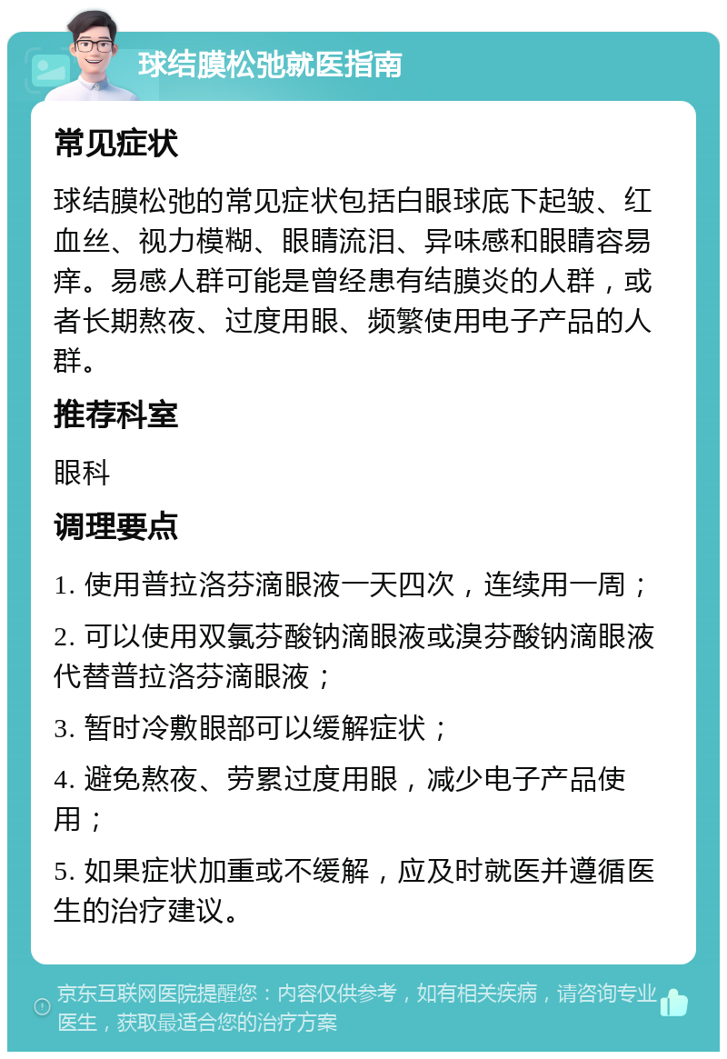 球结膜松弛就医指南 常见症状 球结膜松弛的常见症状包括白眼球底下起皱、红血丝、视力模糊、眼睛流泪、异味感和眼睛容易痒。易感人群可能是曾经患有结膜炎的人群，或者长期熬夜、过度用眼、频繁使用电子产品的人群。 推荐科室 眼科 调理要点 1. 使用普拉洛芬滴眼液一天四次，连续用一周； 2. 可以使用双氯芬酸钠滴眼液或溴芬酸钠滴眼液代替普拉洛芬滴眼液； 3. 暂时冷敷眼部可以缓解症状； 4. 避免熬夜、劳累过度用眼，减少电子产品使用； 5. 如果症状加重或不缓解，应及时就医并遵循医生的治疗建议。