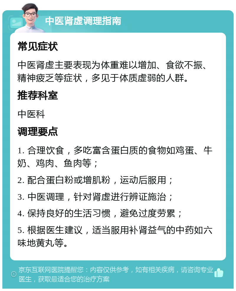 中医肾虚调理指南 常见症状 中医肾虚主要表现为体重难以增加、食欲不振、精神疲乏等症状，多见于体质虚弱的人群。 推荐科室 中医科 调理要点 1. 合理饮食，多吃富含蛋白质的食物如鸡蛋、牛奶、鸡肉、鱼肉等； 2. 配合蛋白粉或增肌粉，运动后服用； 3. 中医调理，针对肾虚进行辨证施治； 4. 保持良好的生活习惯，避免过度劳累； 5. 根据医生建议，适当服用补肾益气的中药如六味地黄丸等。