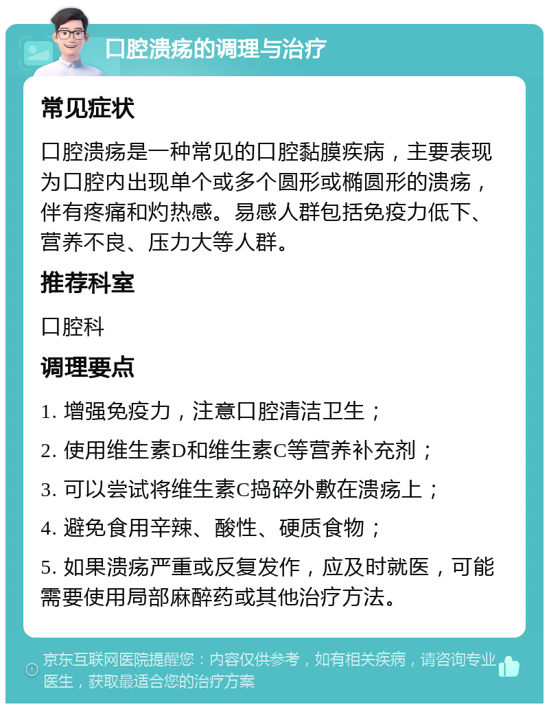 口腔溃疡的调理与治疗 常见症状 口腔溃疡是一种常见的口腔黏膜疾病，主要表现为口腔内出现单个或多个圆形或椭圆形的溃疡，伴有疼痛和灼热感。易感人群包括免疫力低下、营养不良、压力大等人群。 推荐科室 口腔科 调理要点 1. 增强免疫力，注意口腔清洁卫生； 2. 使用维生素D和维生素C等营养补充剂； 3. 可以尝试将维生素C捣碎外敷在溃疡上； 4. 避免食用辛辣、酸性、硬质食物； 5. 如果溃疡严重或反复发作，应及时就医，可能需要使用局部麻醉药或其他治疗方法。