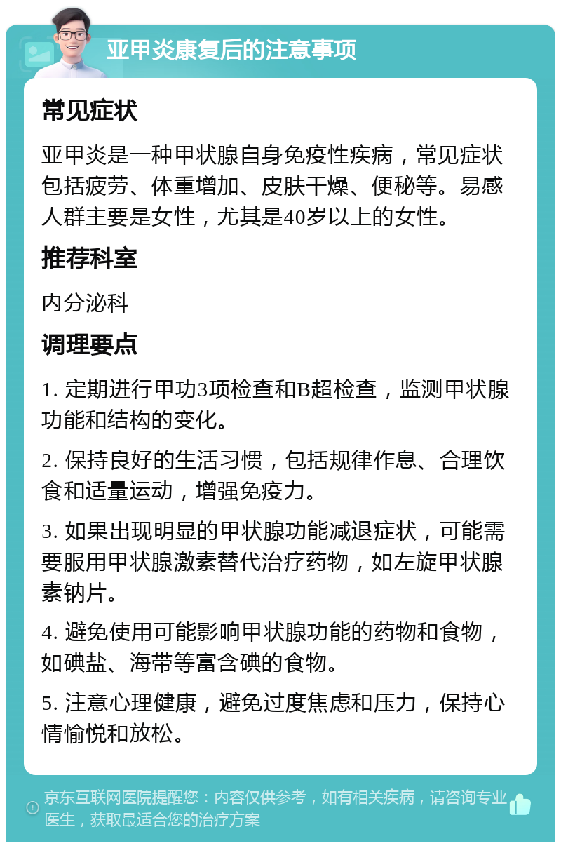 亚甲炎康复后的注意事项 常见症状 亚甲炎是一种甲状腺自身免疫性疾病，常见症状包括疲劳、体重增加、皮肤干燥、便秘等。易感人群主要是女性，尤其是40岁以上的女性。 推荐科室 内分泌科 调理要点 1. 定期进行甲功3项检查和B超检查，监测甲状腺功能和结构的变化。 2. 保持良好的生活习惯，包括规律作息、合理饮食和适量运动，增强免疫力。 3. 如果出现明显的甲状腺功能减退症状，可能需要服用甲状腺激素替代治疗药物，如左旋甲状腺素钠片。 4. 避免使用可能影响甲状腺功能的药物和食物，如碘盐、海带等富含碘的食物。 5. 注意心理健康，避免过度焦虑和压力，保持心情愉悦和放松。