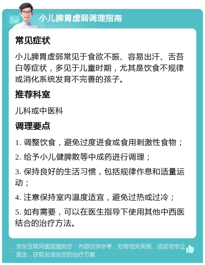 小儿脾胃虚弱调理指南 常见症状 小儿脾胃虚弱常见于食欲不振、容易出汗、舌苔白等症状，多见于儿童时期，尤其是饮食不规律或消化系统发育不完善的孩子。 推荐科室 儿科或中医科 调理要点 1. 调整饮食，避免过度进食或食用刺激性食物； 2. 给予小儿健脾散等中成药进行调理； 3. 保持良好的生活习惯，包括规律作息和适量运动； 4. 注意保持室内温度适宜，避免过热或过冷； 5. 如有需要，可以在医生指导下使用其他中西医结合的治疗方法。