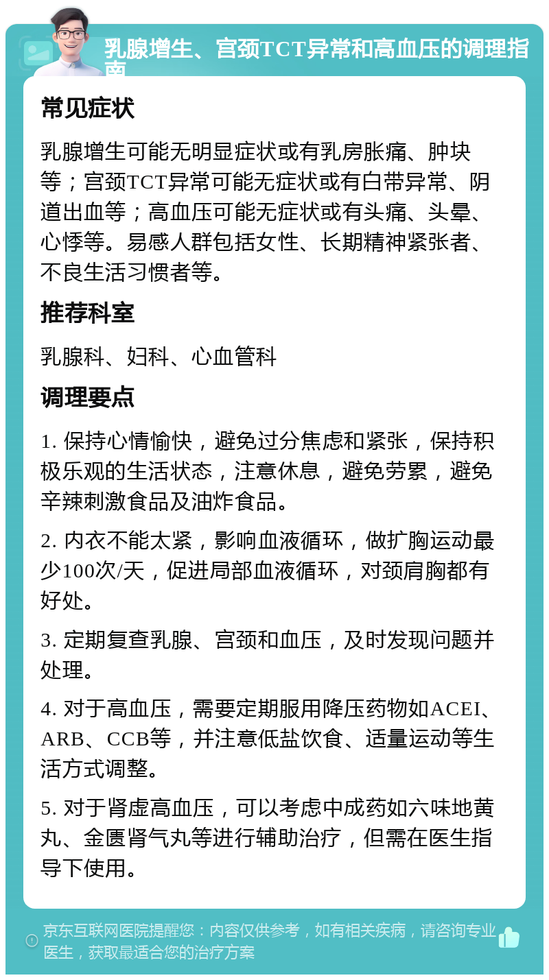 乳腺增生、宫颈TCT异常和高血压的调理指南 常见症状 乳腺增生可能无明显症状或有乳房胀痛、肿块等；宫颈TCT异常可能无症状或有白带异常、阴道出血等；高血压可能无症状或有头痛、头晕、心悸等。易感人群包括女性、长期精神紧张者、不良生活习惯者等。 推荐科室 乳腺科、妇科、心血管科 调理要点 1. 保持心情愉快，避免过分焦虑和紧张，保持积极乐观的生活状态，注意休息，避免劳累，避免辛辣刺激食品及油炸食品。 2. 内衣不能太紧，影响血液循环，做扩胸运动最少100次/天，促进局部血液循环，对颈肩胸都有好处。 3. 定期复查乳腺、宫颈和血压，及时发现问题并处理。 4. 对于高血压，需要定期服用降压药物如ACEI、ARB、CCB等，并注意低盐饮食、适量运动等生活方式调整。 5. 对于肾虚高血压，可以考虑中成药如六味地黄丸、金匮肾气丸等进行辅助治疗，但需在医生指导下使用。