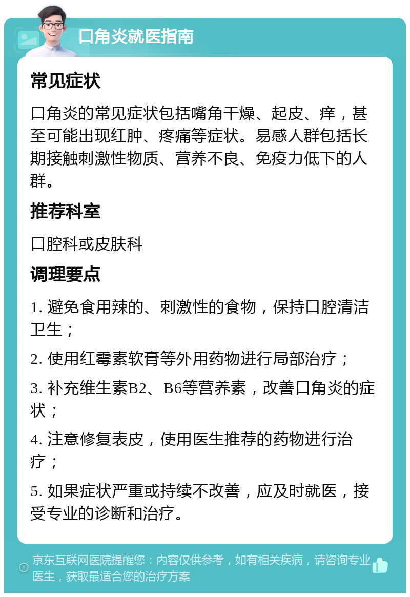 口角炎就医指南 常见症状 口角炎的常见症状包括嘴角干燥、起皮、痒，甚至可能出现红肿、疼痛等症状。易感人群包括长期接触刺激性物质、营养不良、免疫力低下的人群。 推荐科室 口腔科或皮肤科 调理要点 1. 避免食用辣的、刺激性的食物，保持口腔清洁卫生； 2. 使用红霉素软膏等外用药物进行局部治疗； 3. 补充维生素B2、B6等营养素，改善口角炎的症状； 4. 注意修复表皮，使用医生推荐的药物进行治疗； 5. 如果症状严重或持续不改善，应及时就医，接受专业的诊断和治疗。