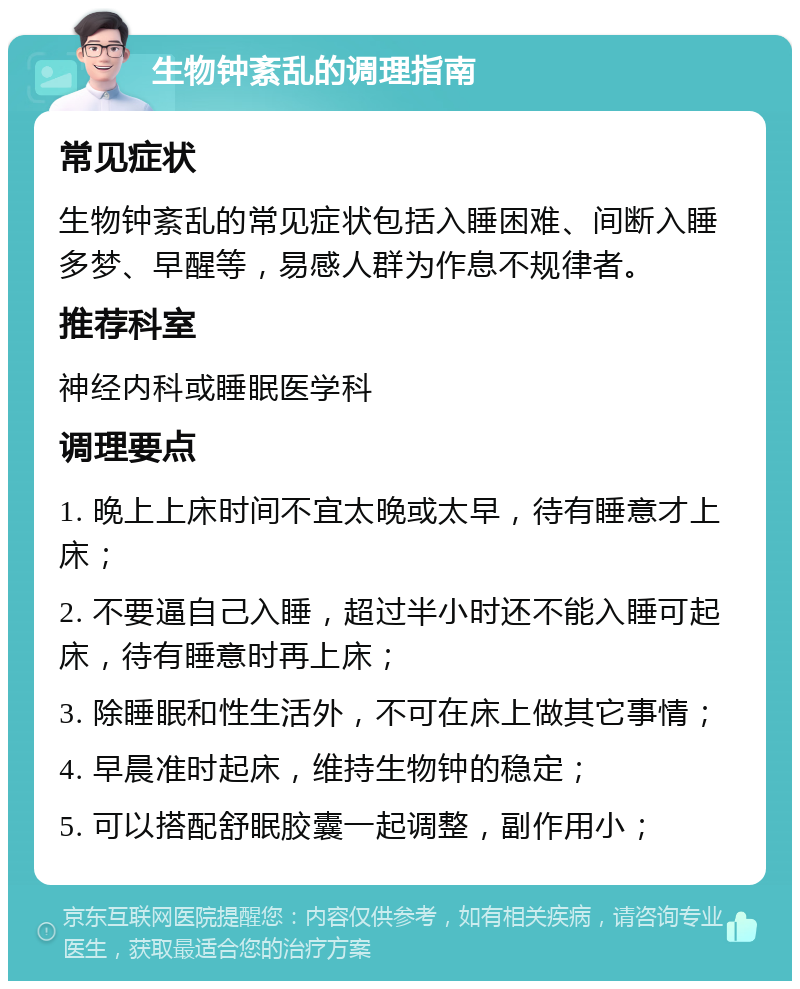 生物钟紊乱的调理指南 常见症状 生物钟紊乱的常见症状包括入睡困难、间断入睡多梦、早醒等，易感人群为作息不规律者。 推荐科室 神经内科或睡眠医学科 调理要点 1. 晚上上床时间不宜太晚或太早，待有睡意才上床； 2. 不要逼自己入睡，超过半小时还不能入睡可起床，待有睡意时再上床； 3. 除睡眠和性生活外，不可在床上做其它事情； 4. 早晨准时起床，维持生物钟的稳定； 5. 可以搭配舒眠胶囊一起调整，副作用小；