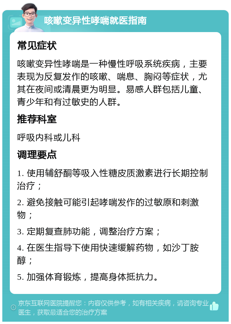 咳嗽变异性哮喘就医指南 常见症状 咳嗽变异性哮喘是一种慢性呼吸系统疾病，主要表现为反复发作的咳嗽、喘息、胸闷等症状，尤其在夜间或清晨更为明显。易感人群包括儿童、青少年和有过敏史的人群。 推荐科室 呼吸内科或儿科 调理要点 1. 使用辅舒酮等吸入性糖皮质激素进行长期控制治疗； 2. 避免接触可能引起哮喘发作的过敏原和刺激物； 3. 定期复查肺功能，调整治疗方案； 4. 在医生指导下使用快速缓解药物，如沙丁胺醇； 5. 加强体育锻炼，提高身体抵抗力。