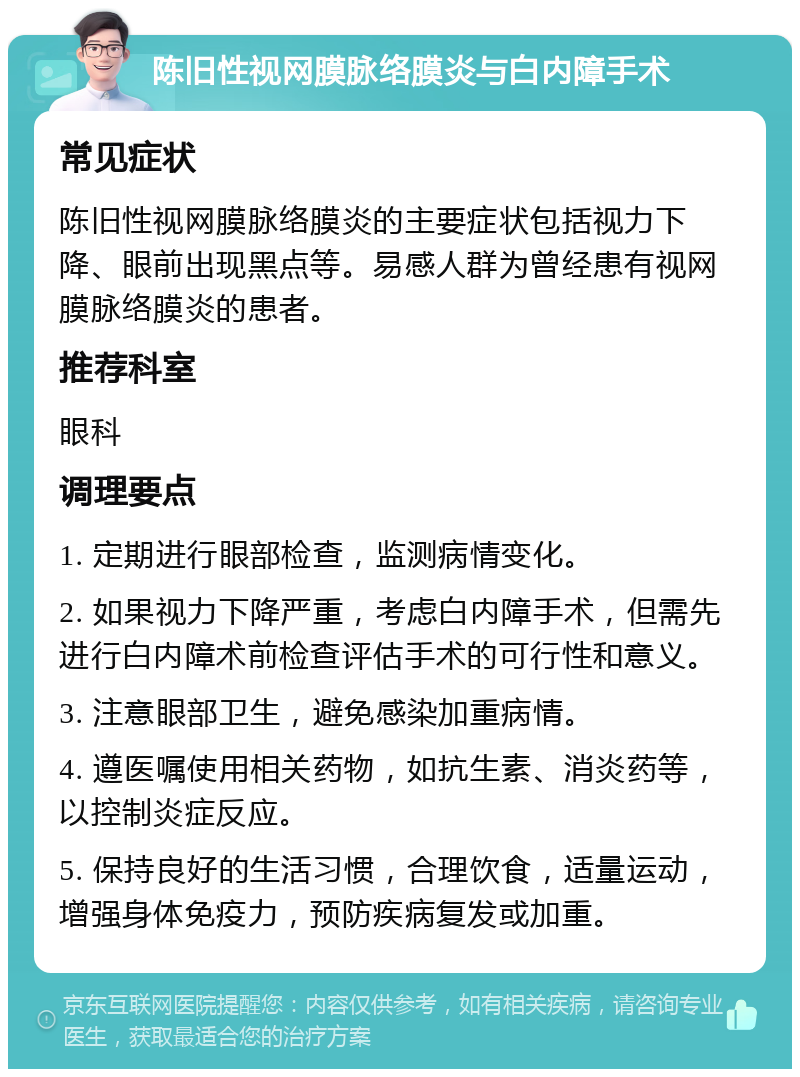 陈旧性视网膜脉络膜炎与白内障手术 常见症状 陈旧性视网膜脉络膜炎的主要症状包括视力下降、眼前出现黑点等。易感人群为曾经患有视网膜脉络膜炎的患者。 推荐科室 眼科 调理要点 1. 定期进行眼部检查，监测病情变化。 2. 如果视力下降严重，考虑白内障手术，但需先进行白内障术前检查评估手术的可行性和意义。 3. 注意眼部卫生，避免感染加重病情。 4. 遵医嘱使用相关药物，如抗生素、消炎药等，以控制炎症反应。 5. 保持良好的生活习惯，合理饮食，适量运动，增强身体免疫力，预防疾病复发或加重。