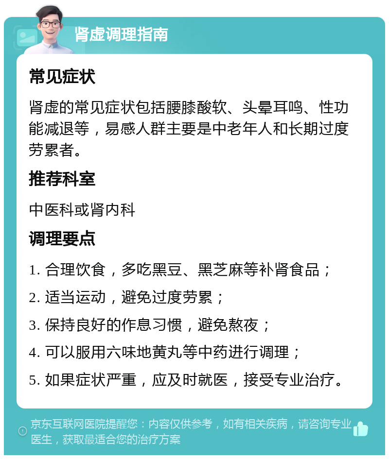 肾虚调理指南 常见症状 肾虚的常见症状包括腰膝酸软、头晕耳鸣、性功能减退等，易感人群主要是中老年人和长期过度劳累者。 推荐科室 中医科或肾内科 调理要点 1. 合理饮食，多吃黑豆、黑芝麻等补肾食品； 2. 适当运动，避免过度劳累； 3. 保持良好的作息习惯，避免熬夜； 4. 可以服用六味地黄丸等中药进行调理； 5. 如果症状严重，应及时就医，接受专业治疗。