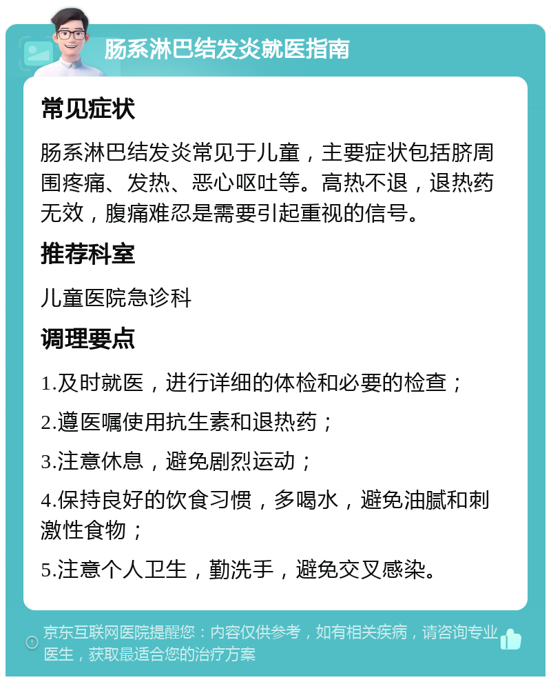 肠系淋巴结发炎就医指南 常见症状 肠系淋巴结发炎常见于儿童，主要症状包括脐周围疼痛、发热、恶心呕吐等。高热不退，退热药无效，腹痛难忍是需要引起重视的信号。 推荐科室 儿童医院急诊科 调理要点 1.及时就医，进行详细的体检和必要的检查； 2.遵医嘱使用抗生素和退热药； 3.注意休息，避免剧烈运动； 4.保持良好的饮食习惯，多喝水，避免油腻和刺激性食物； 5.注意个人卫生，勤洗手，避免交叉感染。