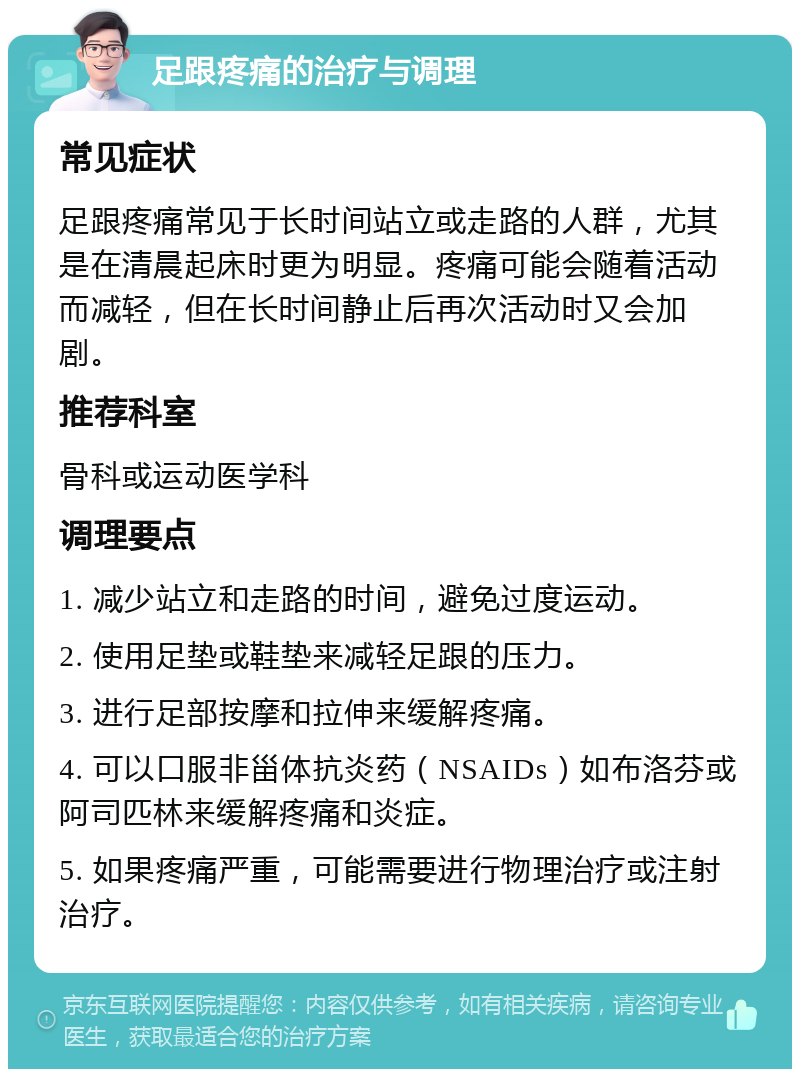 足跟疼痛的治疗与调理 常见症状 足跟疼痛常见于长时间站立或走路的人群，尤其是在清晨起床时更为明显。疼痛可能会随着活动而减轻，但在长时间静止后再次活动时又会加剧。 推荐科室 骨科或运动医学科 调理要点 1. 减少站立和走路的时间，避免过度运动。 2. 使用足垫或鞋垫来减轻足跟的压力。 3. 进行足部按摩和拉伸来缓解疼痛。 4. 可以口服非甾体抗炎药（NSAIDs）如布洛芬或阿司匹林来缓解疼痛和炎症。 5. 如果疼痛严重，可能需要进行物理治疗或注射治疗。