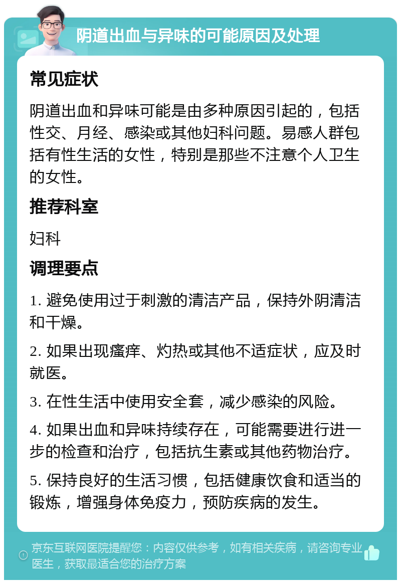 阴道出血与异味的可能原因及处理 常见症状 阴道出血和异味可能是由多种原因引起的，包括性交、月经、感染或其他妇科问题。易感人群包括有性生活的女性，特别是那些不注意个人卫生的女性。 推荐科室 妇科 调理要点 1. 避免使用过于刺激的清洁产品，保持外阴清洁和干燥。 2. 如果出现瘙痒、灼热或其他不适症状，应及时就医。 3. 在性生活中使用安全套，减少感染的风险。 4. 如果出血和异味持续存在，可能需要进行进一步的检查和治疗，包括抗生素或其他药物治疗。 5. 保持良好的生活习惯，包括健康饮食和适当的锻炼，增强身体免疫力，预防疾病的发生。