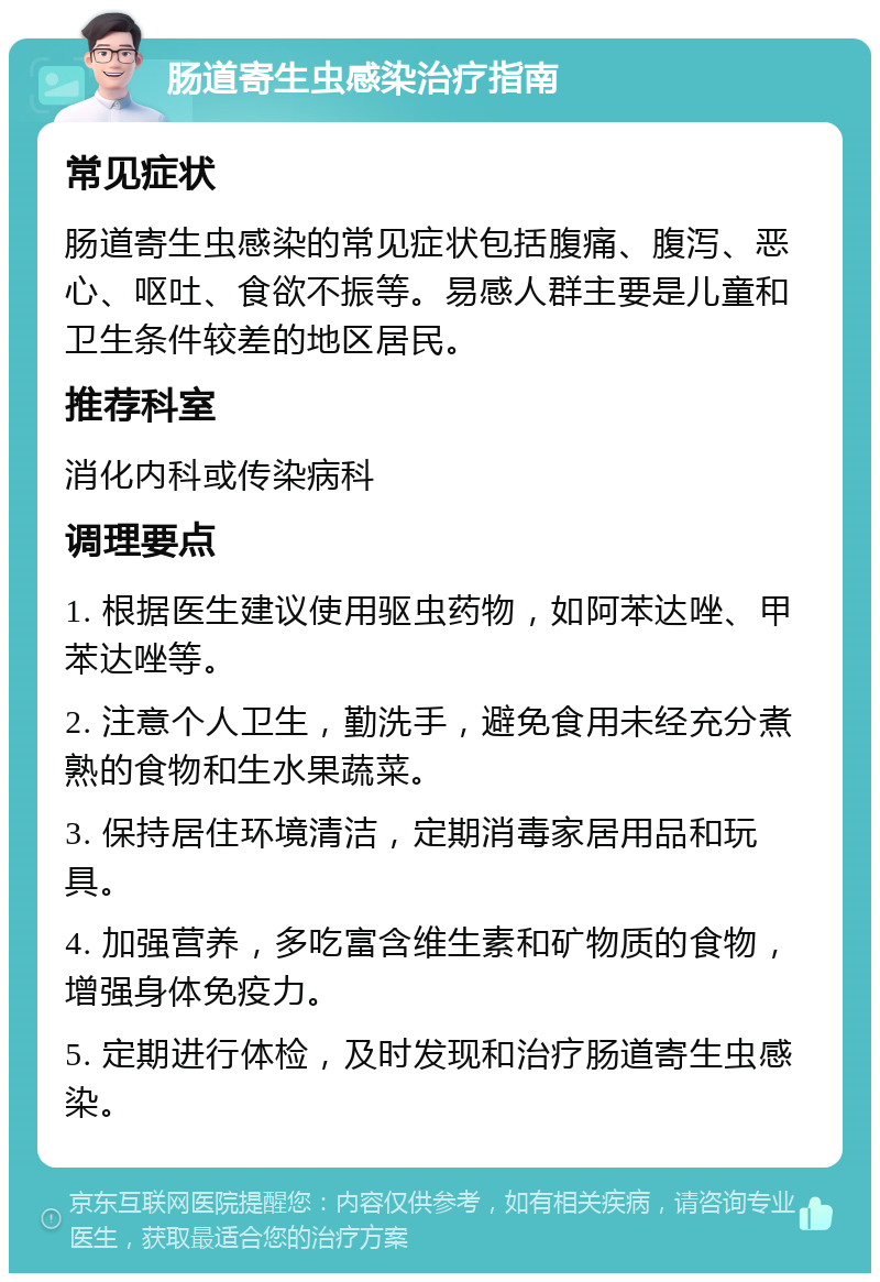 肠道寄生虫感染治疗指南 常见症状 肠道寄生虫感染的常见症状包括腹痛、腹泻、恶心、呕吐、食欲不振等。易感人群主要是儿童和卫生条件较差的地区居民。 推荐科室 消化内科或传染病科 调理要点 1. 根据医生建议使用驱虫药物，如阿苯达唑、甲苯达唑等。 2. 注意个人卫生，勤洗手，避免食用未经充分煮熟的食物和生水果蔬菜。 3. 保持居住环境清洁，定期消毒家居用品和玩具。 4. 加强营养，多吃富含维生素和矿物质的食物，增强身体免疫力。 5. 定期进行体检，及时发现和治疗肠道寄生虫感染。