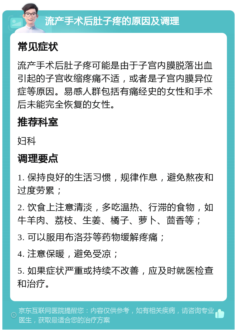 流产手术后肚子疼的原因及调理 常见症状 流产手术后肚子疼可能是由于子宫内膜脱落出血引起的子宫收缩疼痛不适，或者是子宫内膜异位症等原因。易感人群包括有痛经史的女性和手术后未能完全恢复的女性。 推荐科室 妇科 调理要点 1. 保持良好的生活习惯，规律作息，避免熬夜和过度劳累； 2. 饮食上注意清淡，多吃温热、行滞的食物，如牛羊肉、荔枝、生姜、橘子、萝卜、茴香等； 3. 可以服用布洛芬等药物缓解疼痛； 4. 注意保暖，避免受凉； 5. 如果症状严重或持续不改善，应及时就医检查和治疗。