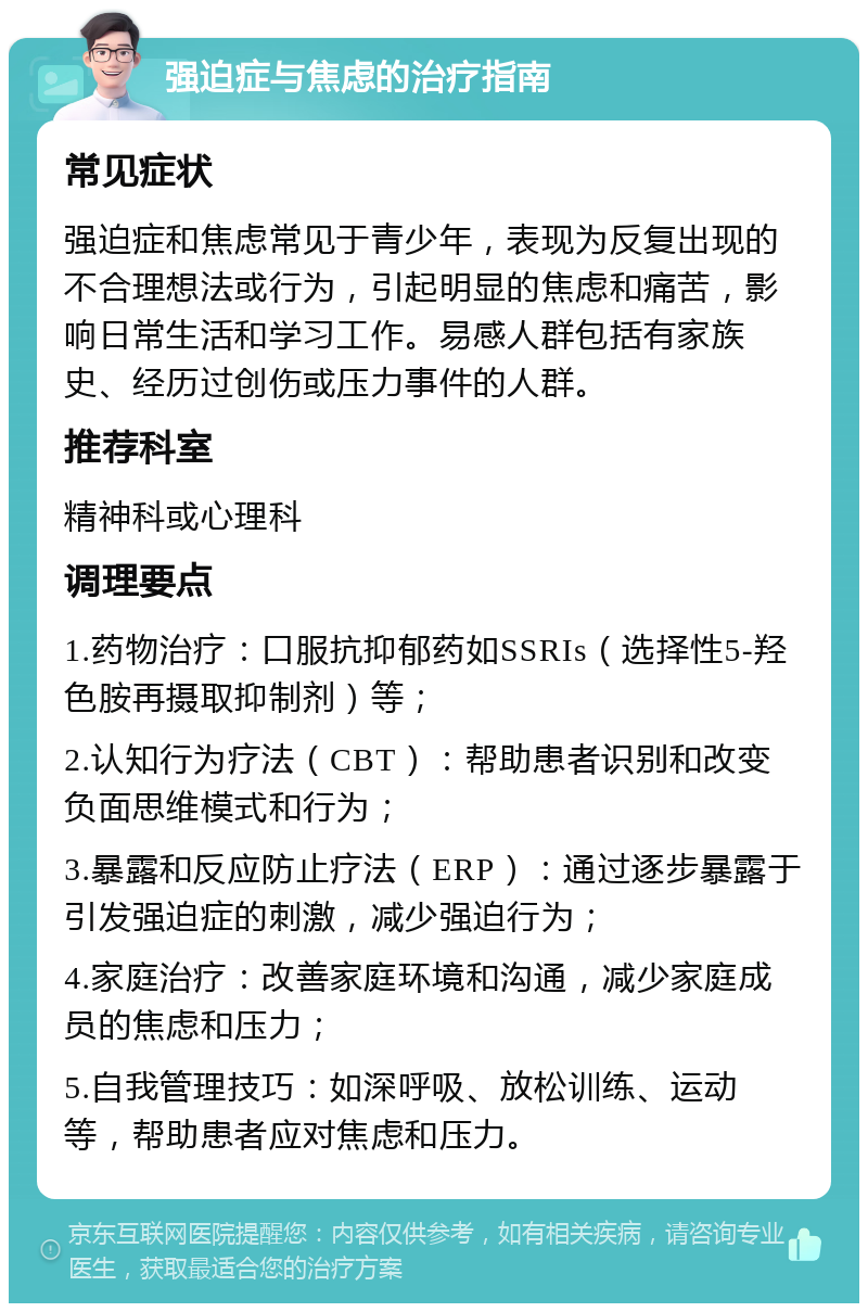 强迫症与焦虑的治疗指南 常见症状 强迫症和焦虑常见于青少年，表现为反复出现的不合理想法或行为，引起明显的焦虑和痛苦，影响日常生活和学习工作。易感人群包括有家族史、经历过创伤或压力事件的人群。 推荐科室 精神科或心理科 调理要点 1.药物治疗：口服抗抑郁药如SSRIs（选择性5-羟色胺再摄取抑制剂）等； 2.认知行为疗法（CBT）：帮助患者识别和改变负面思维模式和行为； 3.暴露和反应防止疗法（ERP）：通过逐步暴露于引发强迫症的刺激，减少强迫行为； 4.家庭治疗：改善家庭环境和沟通，减少家庭成员的焦虑和压力； 5.自我管理技巧：如深呼吸、放松训练、运动等，帮助患者应对焦虑和压力。