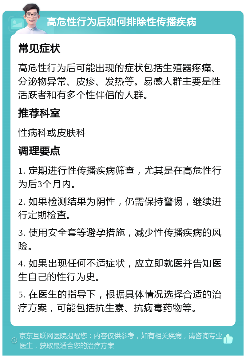 高危性行为后如何排除性传播疾病 常见症状 高危性行为后可能出现的症状包括生殖器疼痛、分泌物异常、皮疹、发热等。易感人群主要是性活跃者和有多个性伴侣的人群。 推荐科室 性病科或皮肤科 调理要点 1. 定期进行性传播疾病筛查，尤其是在高危性行为后3个月内。 2. 如果检测结果为阴性，仍需保持警惕，继续进行定期检查。 3. 使用安全套等避孕措施，减少性传播疾病的风险。 4. 如果出现任何不适症状，应立即就医并告知医生自己的性行为史。 5. 在医生的指导下，根据具体情况选择合适的治疗方案，可能包括抗生素、抗病毒药物等。