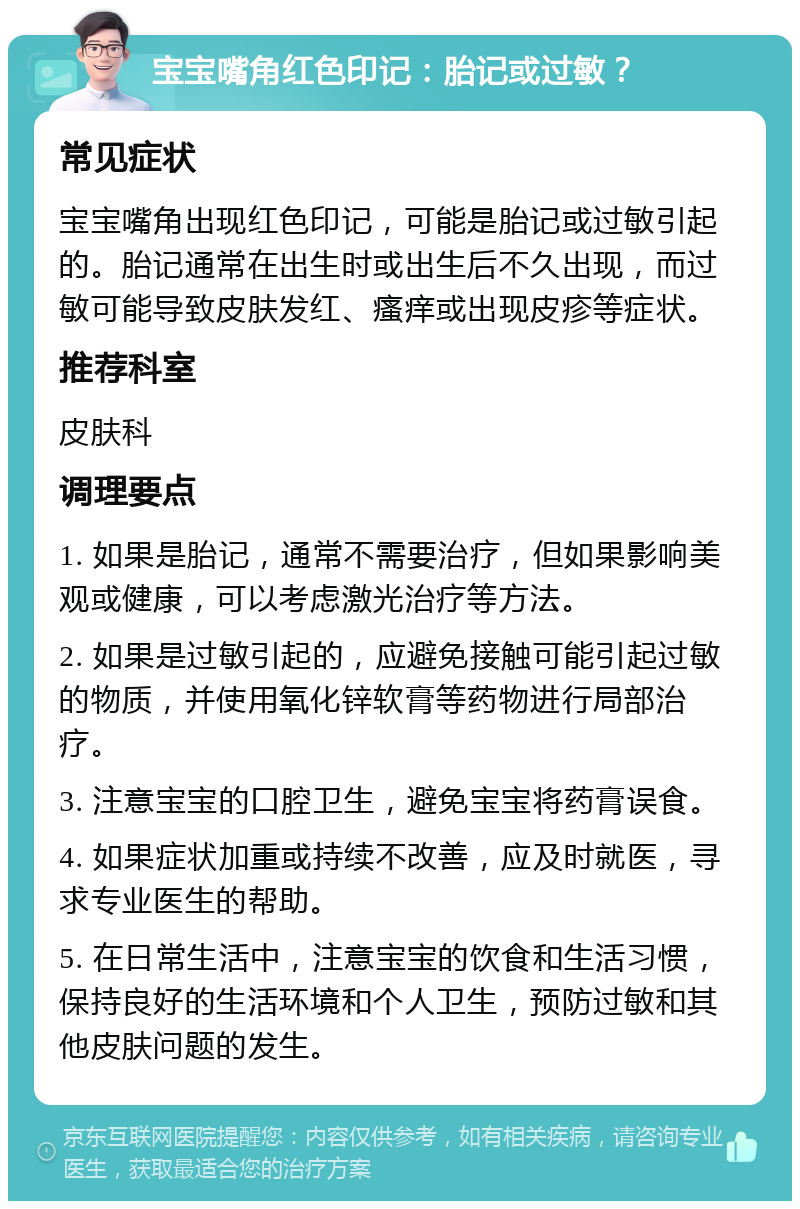 宝宝嘴角红色印记：胎记或过敏？ 常见症状 宝宝嘴角出现红色印记，可能是胎记或过敏引起的。胎记通常在出生时或出生后不久出现，而过敏可能导致皮肤发红、瘙痒或出现皮疹等症状。 推荐科室 皮肤科 调理要点 1. 如果是胎记，通常不需要治疗，但如果影响美观或健康，可以考虑激光治疗等方法。 2. 如果是过敏引起的，应避免接触可能引起过敏的物质，并使用氧化锌软膏等药物进行局部治疗。 3. 注意宝宝的口腔卫生，避免宝宝将药膏误食。 4. 如果症状加重或持续不改善，应及时就医，寻求专业医生的帮助。 5. 在日常生活中，注意宝宝的饮食和生活习惯，保持良好的生活环境和个人卫生，预防过敏和其他皮肤问题的发生。