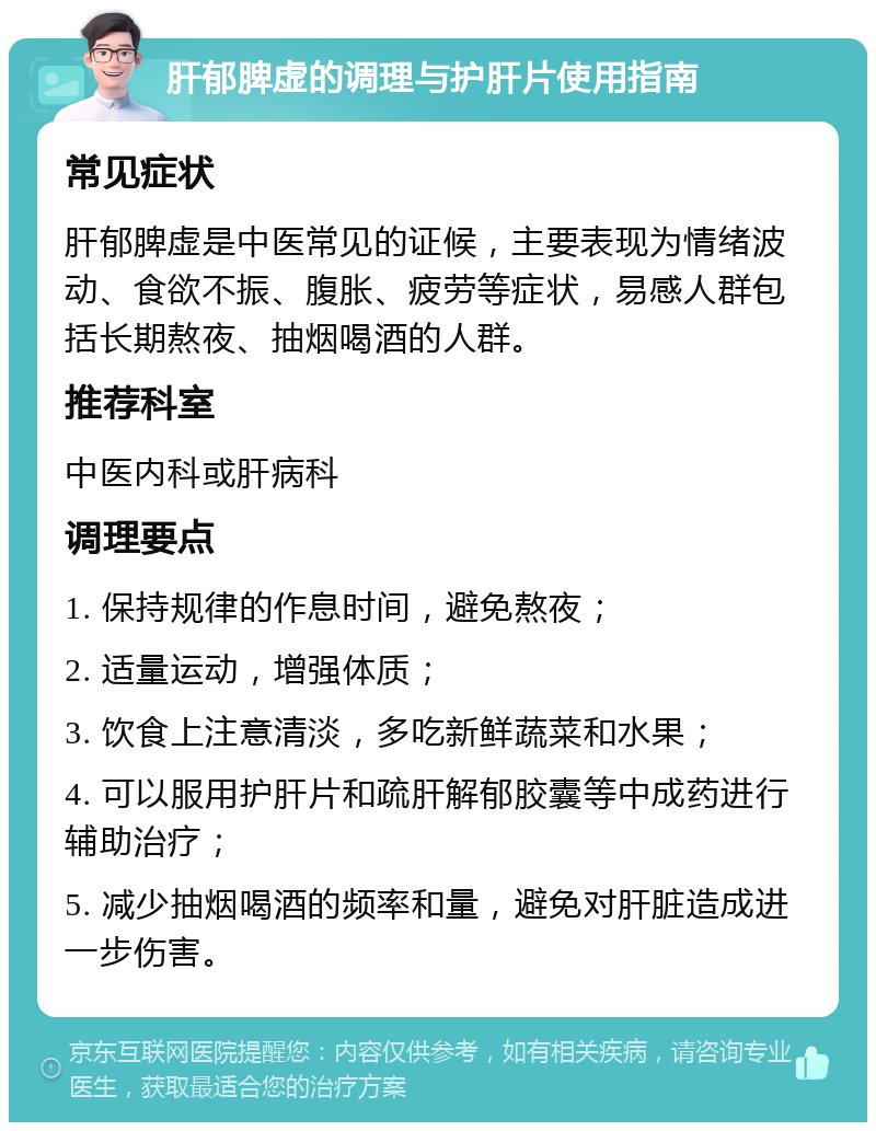 肝郁脾虚的调理与护肝片使用指南 常见症状 肝郁脾虚是中医常见的证候，主要表现为情绪波动、食欲不振、腹胀、疲劳等症状，易感人群包括长期熬夜、抽烟喝酒的人群。 推荐科室 中医内科或肝病科 调理要点 1. 保持规律的作息时间，避免熬夜； 2. 适量运动，增强体质； 3. 饮食上注意清淡，多吃新鲜蔬菜和水果； 4. 可以服用护肝片和疏肝解郁胶囊等中成药进行辅助治疗； 5. 减少抽烟喝酒的频率和量，避免对肝脏造成进一步伤害。