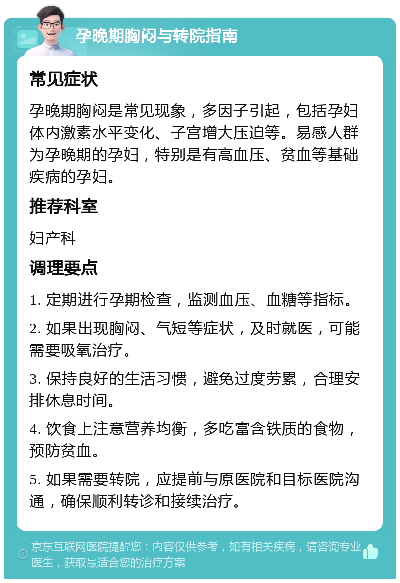 孕晚期胸闷与转院指南 常见症状 孕晚期胸闷是常见现象，多因子引起，包括孕妇体内激素水平变化、子宫增大压迫等。易感人群为孕晚期的孕妇，特别是有高血压、贫血等基础疾病的孕妇。 推荐科室 妇产科 调理要点 1. 定期进行孕期检查，监测血压、血糖等指标。 2. 如果出现胸闷、气短等症状，及时就医，可能需要吸氧治疗。 3. 保持良好的生活习惯，避免过度劳累，合理安排休息时间。 4. 饮食上注意营养均衡，多吃富含铁质的食物，预防贫血。 5. 如果需要转院，应提前与原医院和目标医院沟通，确保顺利转诊和接续治疗。