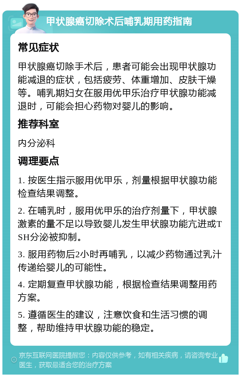 甲状腺癌切除术后哺乳期用药指南 常见症状 甲状腺癌切除手术后，患者可能会出现甲状腺功能减退的症状，包括疲劳、体重增加、皮肤干燥等。哺乳期妇女在服用优甲乐治疗甲状腺功能减退时，可能会担心药物对婴儿的影响。 推荐科室 内分泌科 调理要点 1. 按医生指示服用优甲乐，剂量根据甲状腺功能检查结果调整。 2. 在哺乳时，服用优甲乐的治疗剂量下，甲状腺激素的量不足以导致婴儿发生甲状腺功能亢进或TSH分泌被抑制。 3. 服用药物后2小时再哺乳，以减少药物通过乳汁传递给婴儿的可能性。 4. 定期复查甲状腺功能，根据检查结果调整用药方案。 5. 遵循医生的建议，注意饮食和生活习惯的调整，帮助维持甲状腺功能的稳定。