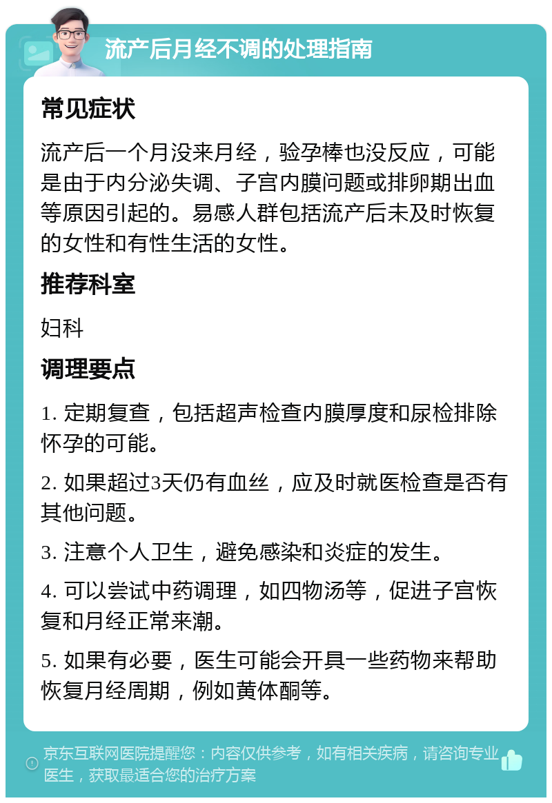 流产后月经不调的处理指南 常见症状 流产后一个月没来月经，验孕棒也没反应，可能是由于内分泌失调、子宫内膜问题或排卵期出血等原因引起的。易感人群包括流产后未及时恢复的女性和有性生活的女性。 推荐科室 妇科 调理要点 1. 定期复查，包括超声检查内膜厚度和尿检排除怀孕的可能。 2. 如果超过3天仍有血丝，应及时就医检查是否有其他问题。 3. 注意个人卫生，避免感染和炎症的发生。 4. 可以尝试中药调理，如四物汤等，促进子宫恢复和月经正常来潮。 5. 如果有必要，医生可能会开具一些药物来帮助恢复月经周期，例如黄体酮等。