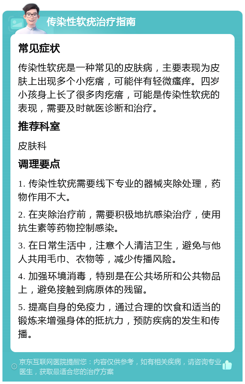 传染性软疣治疗指南 常见症状 传染性软疣是一种常见的皮肤病，主要表现为皮肤上出现多个小疙瘩，可能伴有轻微瘙痒。四岁小孩身上长了很多肉疙瘩，可能是传染性软疣的表现，需要及时就医诊断和治疗。 推荐科室 皮肤科 调理要点 1. 传染性软疣需要线下专业的器械夹除处理，药物作用不大。 2. 在夹除治疗前，需要积极地抗感染治疗，使用抗生素等药物控制感染。 3. 在日常生活中，注意个人清洁卫生，避免与他人共用毛巾、衣物等，减少传播风险。 4. 加强环境消毒，特别是在公共场所和公共物品上，避免接触到病原体的残留。 5. 提高自身的免疫力，通过合理的饮食和适当的锻炼来增强身体的抵抗力，预防疾病的发生和传播。