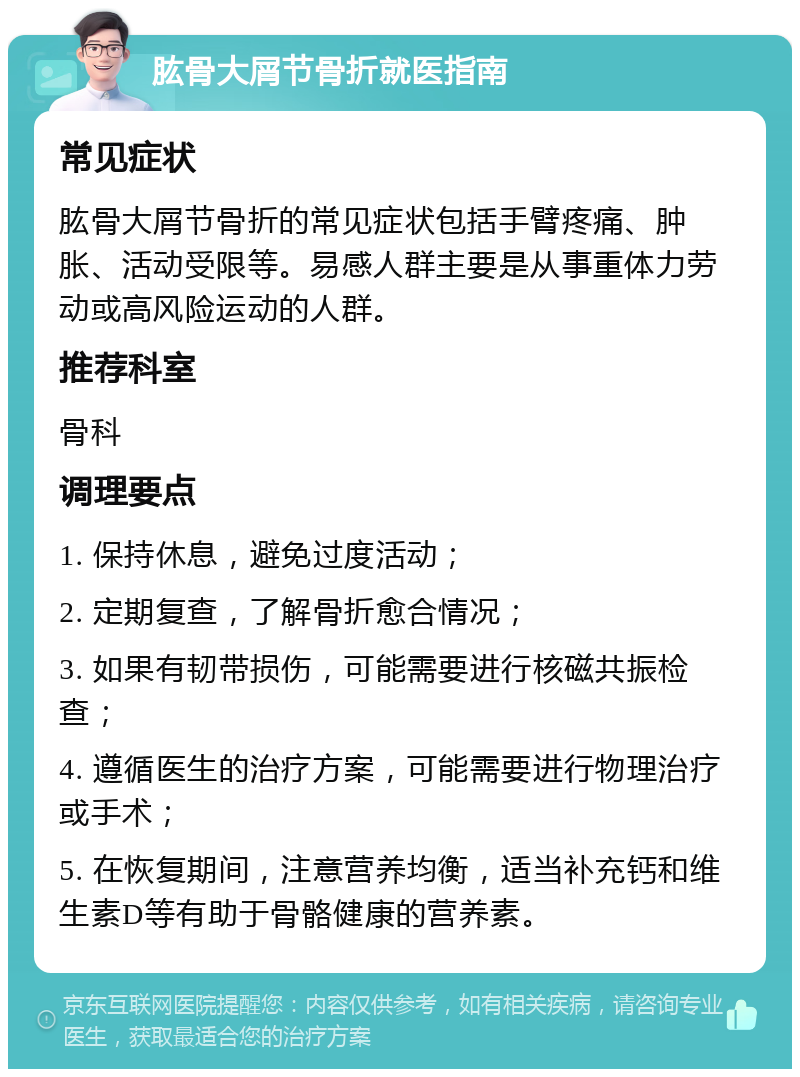 肱骨大屑节骨折就医指南 常见症状 肱骨大屑节骨折的常见症状包括手臂疼痛、肿胀、活动受限等。易感人群主要是从事重体力劳动或高风险运动的人群。 推荐科室 骨科 调理要点 1. 保持休息，避免过度活动； 2. 定期复查，了解骨折愈合情况； 3. 如果有韧带损伤，可能需要进行核磁共振检查； 4. 遵循医生的治疗方案，可能需要进行物理治疗或手术； 5. 在恢复期间，注意营养均衡，适当补充钙和维生素D等有助于骨骼健康的营养素。