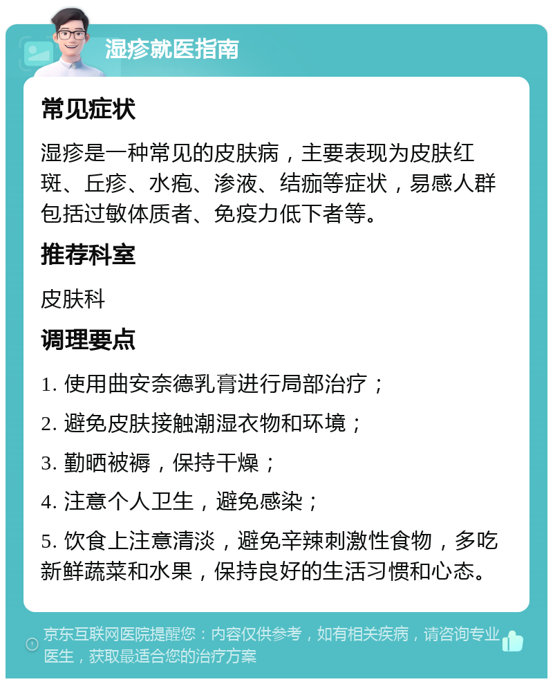 湿疹就医指南 常见症状 湿疹是一种常见的皮肤病，主要表现为皮肤红斑、丘疹、水疱、渗液、结痂等症状，易感人群包括过敏体质者、免疫力低下者等。 推荐科室 皮肤科 调理要点 1. 使用曲安奈德乳膏进行局部治疗； 2. 避免皮肤接触潮湿衣物和环境； 3. 勤晒被褥，保持干燥； 4. 注意个人卫生，避免感染； 5. 饮食上注意清淡，避免辛辣刺激性食物，多吃新鲜蔬菜和水果，保持良好的生活习惯和心态。