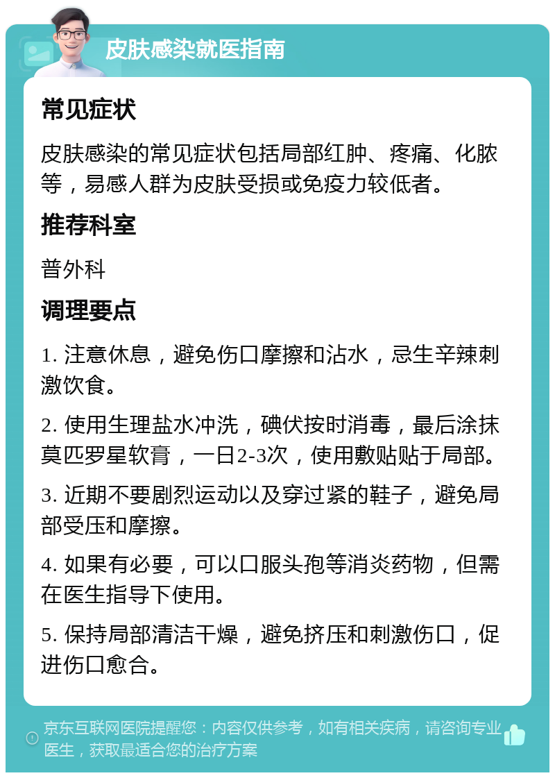 皮肤感染就医指南 常见症状 皮肤感染的常见症状包括局部红肿、疼痛、化脓等，易感人群为皮肤受损或免疫力较低者。 推荐科室 普外科 调理要点 1. 注意休息，避免伤口摩擦和沾水，忌生辛辣刺激饮食。 2. 使用生理盐水冲洗，碘伏按时消毒，最后涂抹莫匹罗星软膏，一日2-3次，使用敷贴贴于局部。 3. 近期不要剧烈运动以及穿过紧的鞋子，避免局部受压和摩擦。 4. 如果有必要，可以口服头孢等消炎药物，但需在医生指导下使用。 5. 保持局部清洁干燥，避免挤压和刺激伤口，促进伤口愈合。