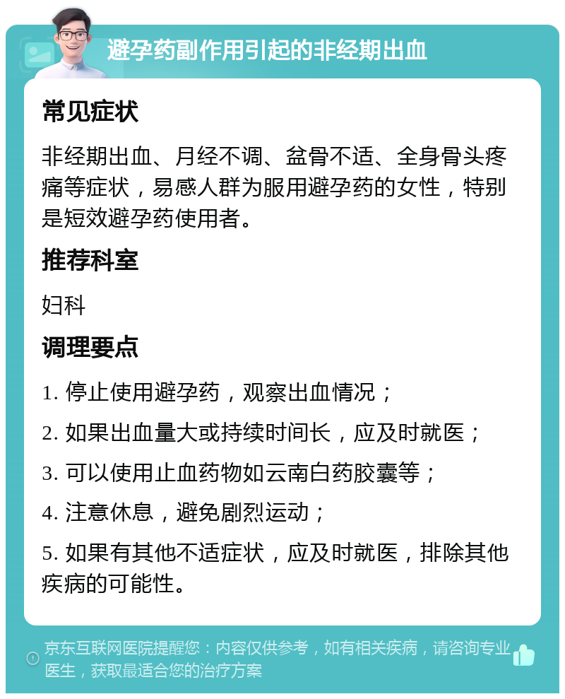 避孕药副作用引起的非经期出血 常见症状 非经期出血、月经不调、盆骨不适、全身骨头疼痛等症状，易感人群为服用避孕药的女性，特别是短效避孕药使用者。 推荐科室 妇科 调理要点 1. 停止使用避孕药，观察出血情况； 2. 如果出血量大或持续时间长，应及时就医； 3. 可以使用止血药物如云南白药胶囊等； 4. 注意休息，避免剧烈运动； 5. 如果有其他不适症状，应及时就医，排除其他疾病的可能性。