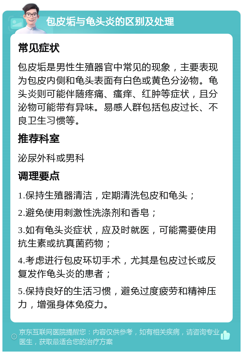 包皮垢与龟头炎的区别及处理 常见症状 包皮垢是男性生殖器官中常见的现象，主要表现为包皮内侧和龟头表面有白色或黄色分泌物。龟头炎则可能伴随疼痛、瘙痒、红肿等症状，且分泌物可能带有异味。易感人群包括包皮过长、不良卫生习惯等。 推荐科室 泌尿外科或男科 调理要点 1.保持生殖器清洁，定期清洗包皮和龟头； 2.避免使用刺激性洗涤剂和香皂； 3.如有龟头炎症状，应及时就医，可能需要使用抗生素或抗真菌药物； 4.考虑进行包皮环切手术，尤其是包皮过长或反复发作龟头炎的患者； 5.保持良好的生活习惯，避免过度疲劳和精神压力，增强身体免疫力。