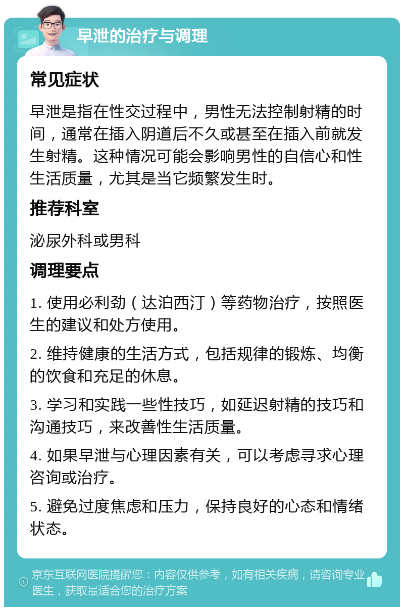 早泄的治疗与调理 常见症状 早泄是指在性交过程中，男性无法控制射精的时间，通常在插入阴道后不久或甚至在插入前就发生射精。这种情况可能会影响男性的自信心和性生活质量，尤其是当它频繁发生时。 推荐科室 泌尿外科或男科 调理要点 1. 使用必利劲（达泊西汀）等药物治疗，按照医生的建议和处方使用。 2. 维持健康的生活方式，包括规律的锻炼、均衡的饮食和充足的休息。 3. 学习和实践一些性技巧，如延迟射精的技巧和沟通技巧，来改善性生活质量。 4. 如果早泄与心理因素有关，可以考虑寻求心理咨询或治疗。 5. 避免过度焦虑和压力，保持良好的心态和情绪状态。