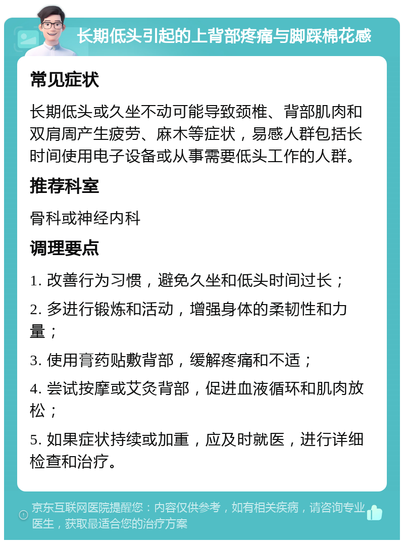 长期低头引起的上背部疼痛与脚踩棉花感 常见症状 长期低头或久坐不动可能导致颈椎、背部肌肉和双肩周产生疲劳、麻木等症状，易感人群包括长时间使用电子设备或从事需要低头工作的人群。 推荐科室 骨科或神经内科 调理要点 1. 改善行为习惯，避免久坐和低头时间过长； 2. 多进行锻炼和活动，增强身体的柔韧性和力量； 3. 使用膏药贴敷背部，缓解疼痛和不适； 4. 尝试按摩或艾灸背部，促进血液循环和肌肉放松； 5. 如果症状持续或加重，应及时就医，进行详细检查和治疗。