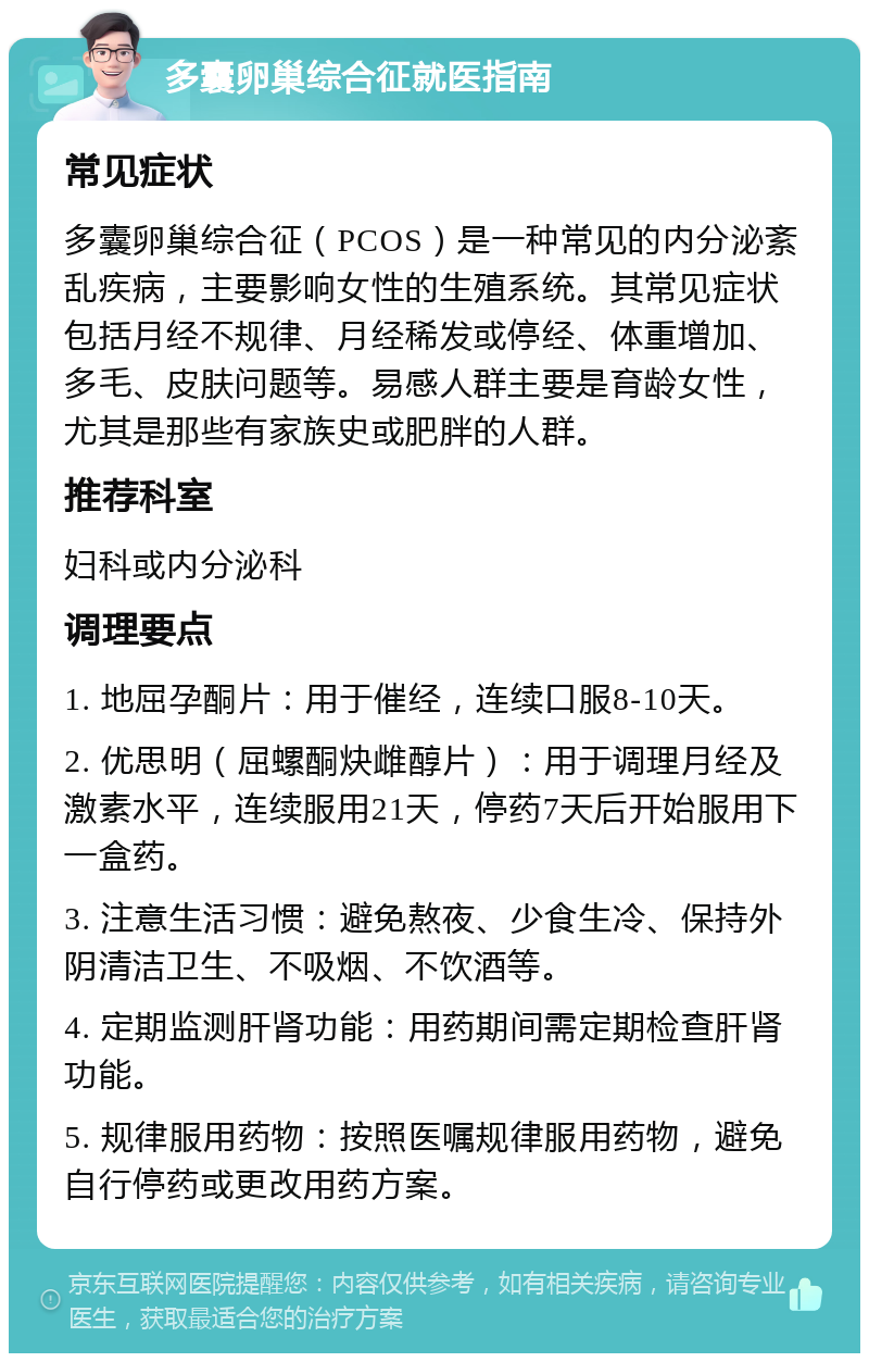 多囊卵巢综合征就医指南 常见症状 多囊卵巢综合征（PCOS）是一种常见的内分泌紊乱疾病，主要影响女性的生殖系统。其常见症状包括月经不规律、月经稀发或停经、体重增加、多毛、皮肤问题等。易感人群主要是育龄女性，尤其是那些有家族史或肥胖的人群。 推荐科室 妇科或内分泌科 调理要点 1. 地屈孕酮片：用于催经，连续口服8-10天。 2. 优思明（屈螺酮炔雌醇片）：用于调理月经及激素水平，连续服用21天，停药7天后开始服用下一盒药。 3. 注意生活习惯：避免熬夜、少食生冷、保持外阴清洁卫生、不吸烟、不饮酒等。 4. 定期监测肝肾功能：用药期间需定期检查肝肾功能。 5. 规律服用药物：按照医嘱规律服用药物，避免自行停药或更改用药方案。