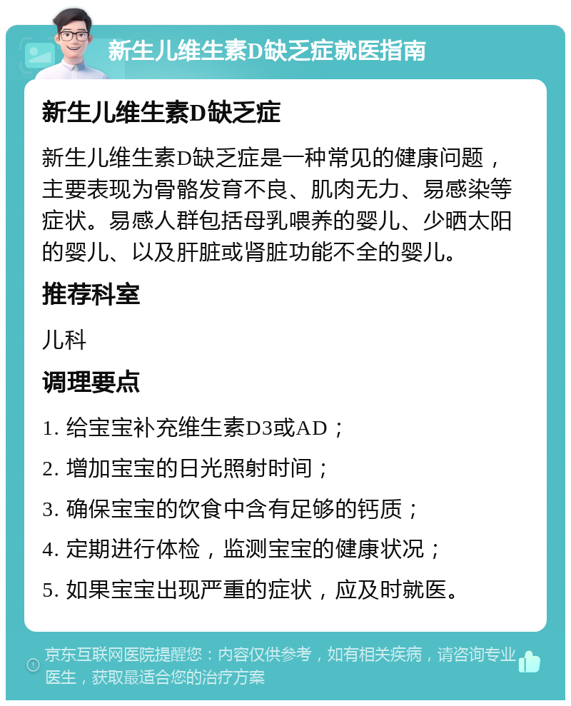 新生儿维生素D缺乏症就医指南 新生儿维生素D缺乏症 新生儿维生素D缺乏症是一种常见的健康问题，主要表现为骨骼发育不良、肌肉无力、易感染等症状。易感人群包括母乳喂养的婴儿、少晒太阳的婴儿、以及肝脏或肾脏功能不全的婴儿。 推荐科室 儿科 调理要点 1. 给宝宝补充维生素D3或AD； 2. 增加宝宝的日光照射时间； 3. 确保宝宝的饮食中含有足够的钙质； 4. 定期进行体检，监测宝宝的健康状况； 5. 如果宝宝出现严重的症状，应及时就医。