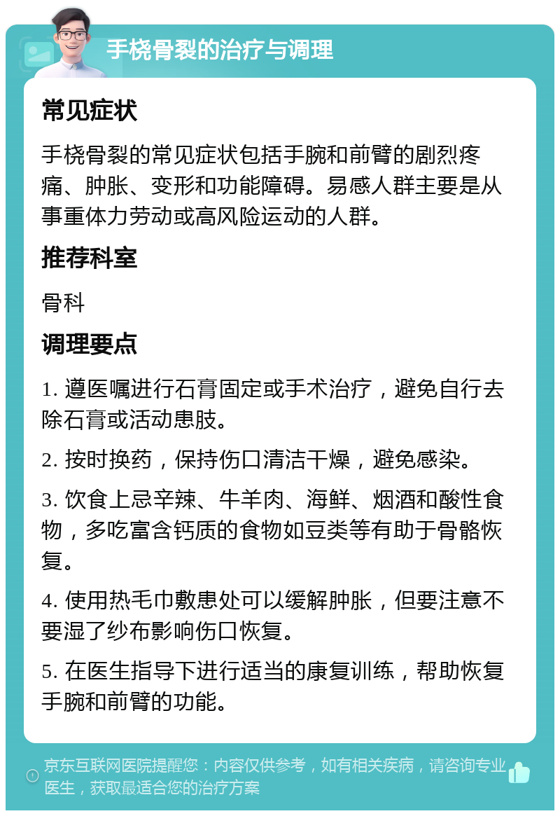 手桡骨裂的治疗与调理 常见症状 手桡骨裂的常见症状包括手腕和前臂的剧烈疼痛、肿胀、变形和功能障碍。易感人群主要是从事重体力劳动或高风险运动的人群。 推荐科室 骨科 调理要点 1. 遵医嘱进行石膏固定或手术治疗，避免自行去除石膏或活动患肢。 2. 按时换药，保持伤口清洁干燥，避免感染。 3. 饮食上忌辛辣、牛羊肉、海鲜、烟酒和酸性食物，多吃富含钙质的食物如豆类等有助于骨骼恢复。 4. 使用热毛巾敷患处可以缓解肿胀，但要注意不要湿了纱布影响伤口恢复。 5. 在医生指导下进行适当的康复训练，帮助恢复手腕和前臂的功能。