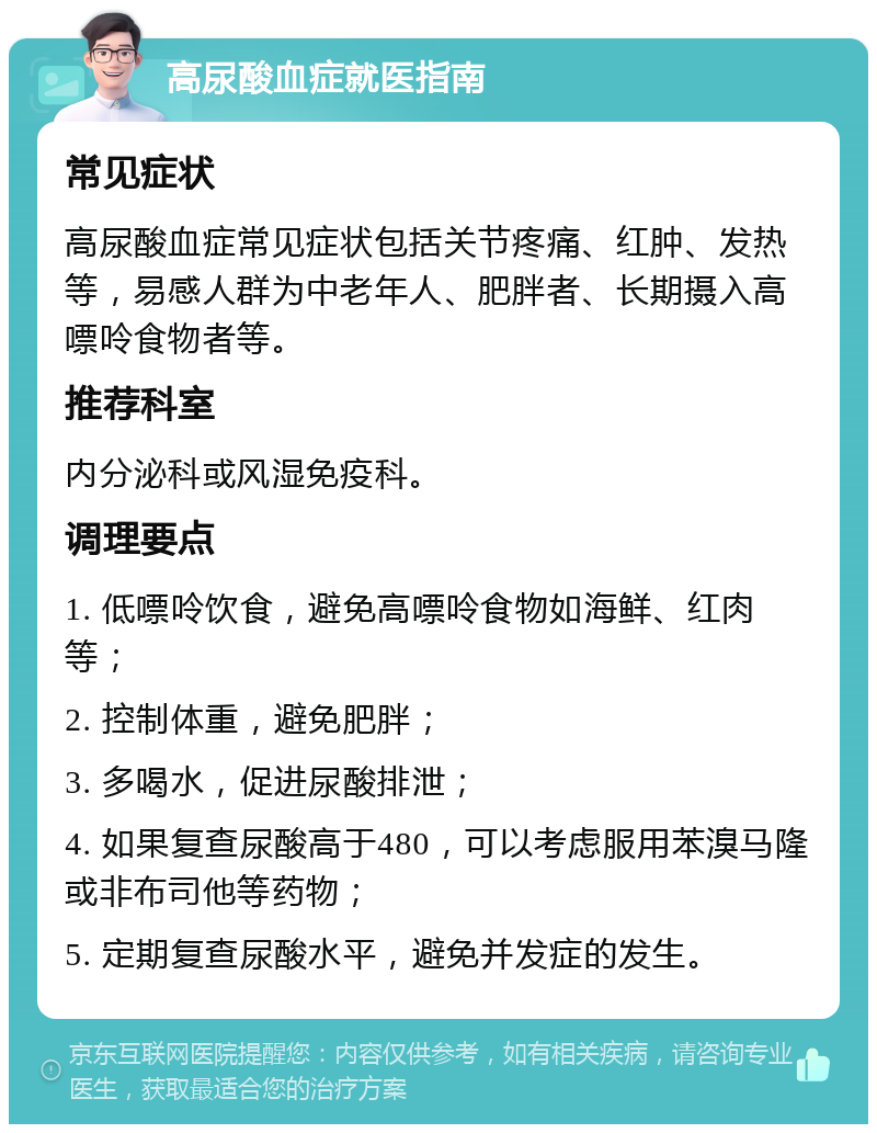 高尿酸血症就医指南 常见症状 高尿酸血症常见症状包括关节疼痛、红肿、发热等，易感人群为中老年人、肥胖者、长期摄入高嘌呤食物者等。 推荐科室 内分泌科或风湿免疫科。 调理要点 1. 低嘌呤饮食，避免高嘌呤食物如海鲜、红肉等； 2. 控制体重，避免肥胖； 3. 多喝水，促进尿酸排泄； 4. 如果复查尿酸高于480，可以考虑服用苯溴马隆或非布司他等药物； 5. 定期复查尿酸水平，避免并发症的发生。